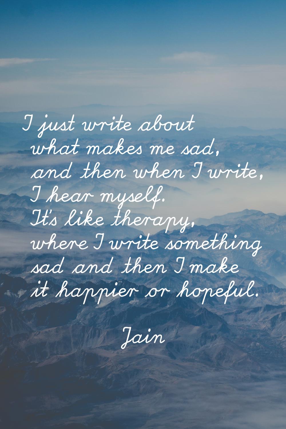 I just write about what makes me sad, and then when I write, I hear myself. It's like therapy, wher