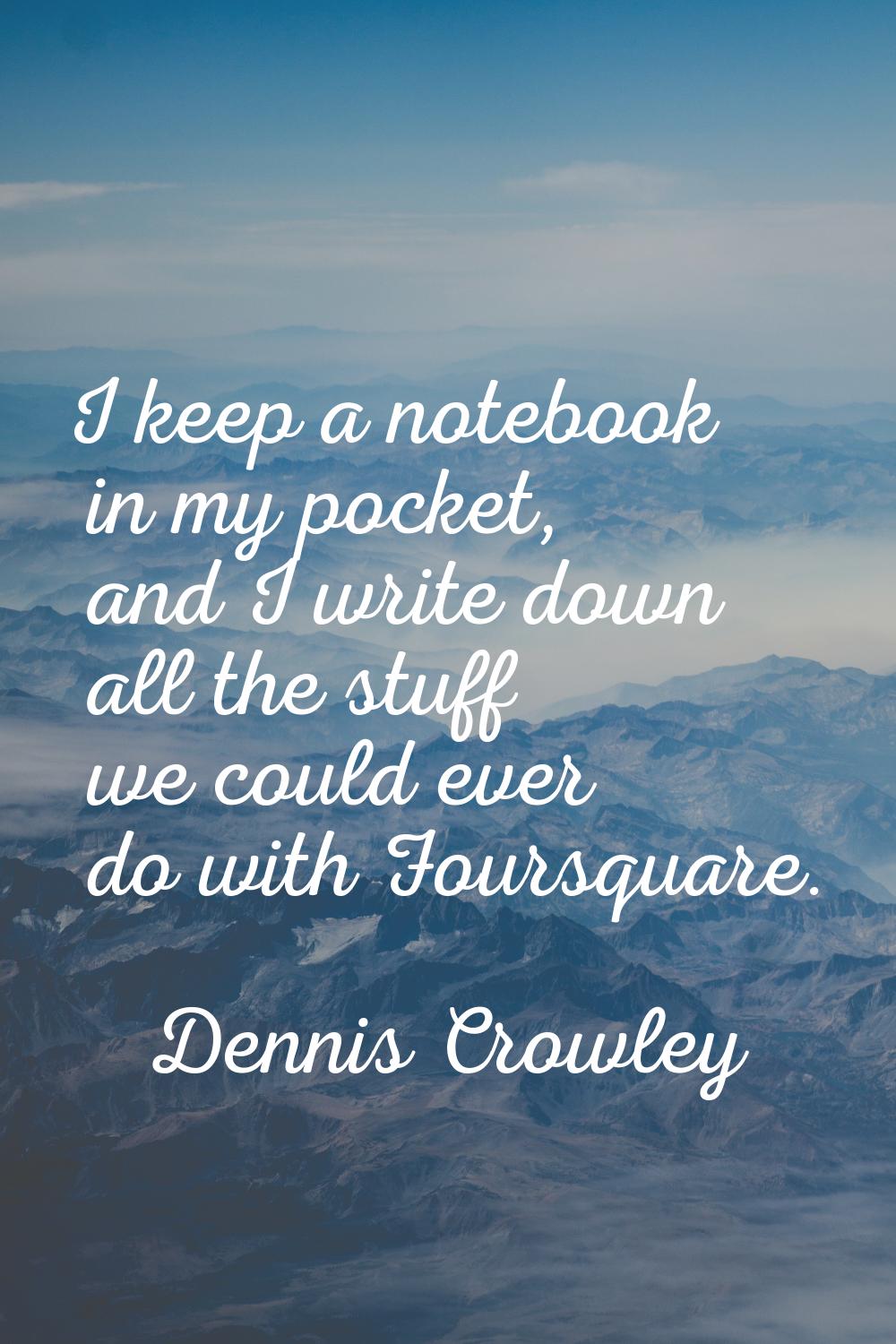 I keep a notebook in my pocket, and I write down all the stuff we could ever do with Foursquare.
