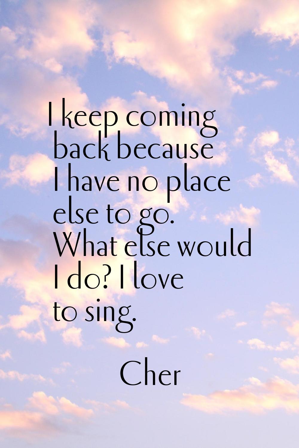 I keep coming back because I have no place else to go. What else would I do? I love to sing.