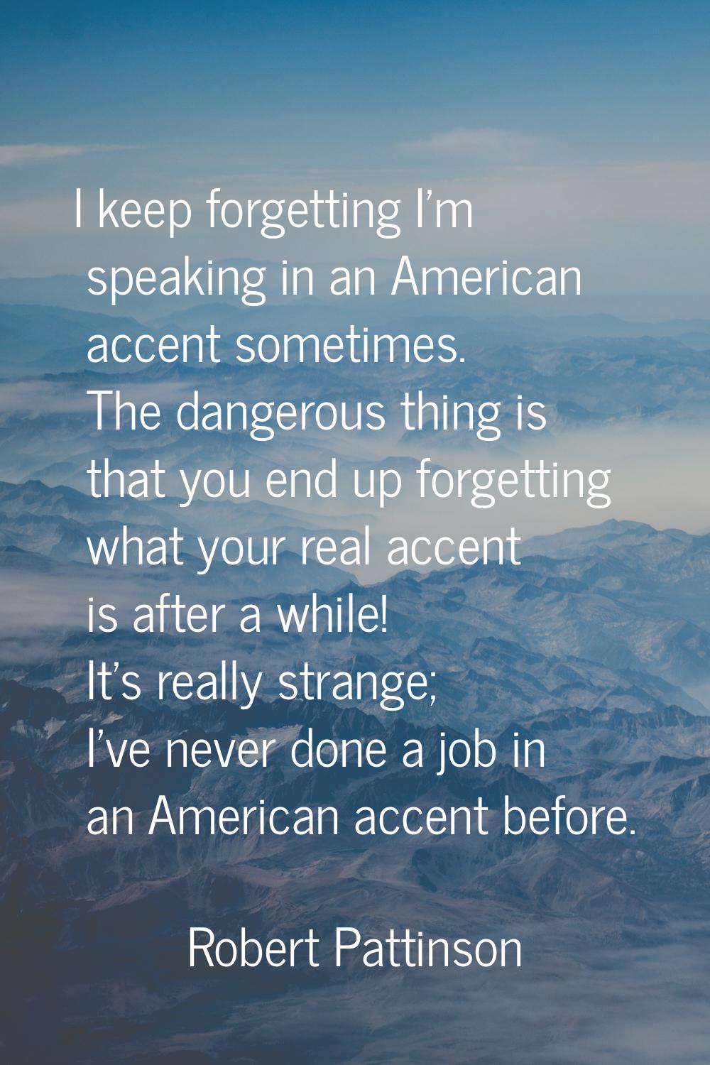 I keep forgetting I'm speaking in an American accent sometimes. The dangerous thing is that you end