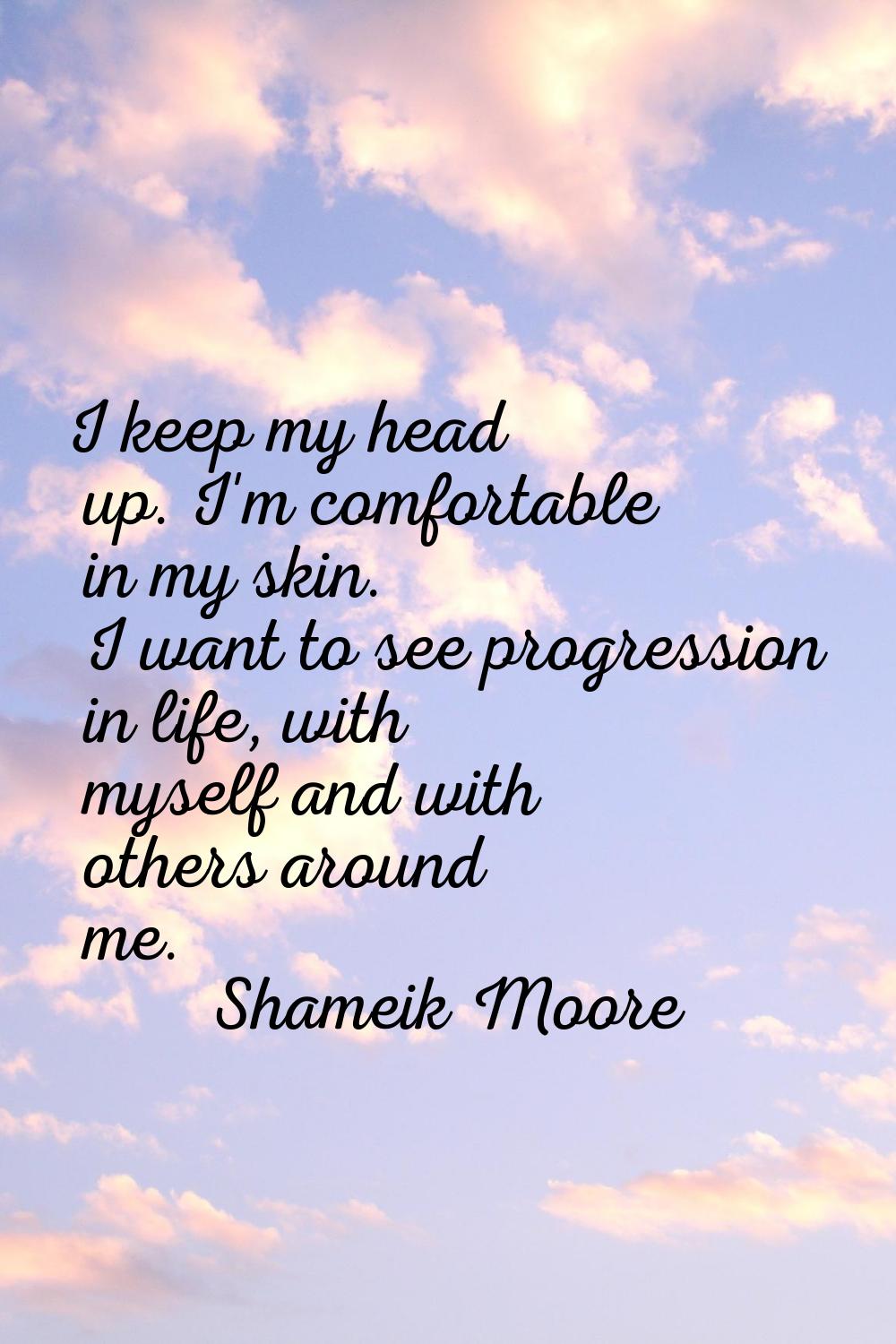 I keep my head up. I'm comfortable in my skin. I want to see progression in life, with myself and w