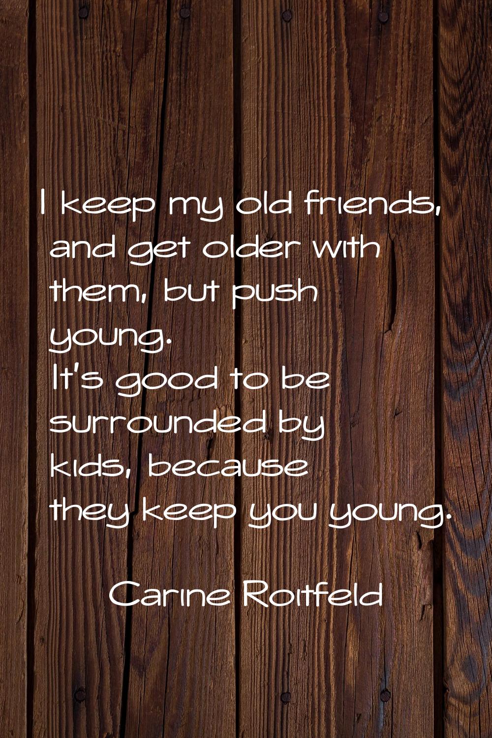 I keep my old friends, and get older with them, but push young. It's good to be surrounded by kids,