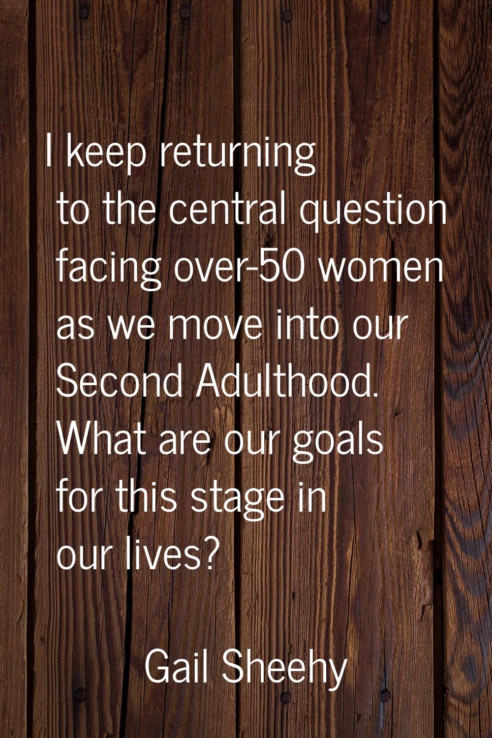 I keep returning to the central question facing over-50 women as we move into our Second Adulthood.