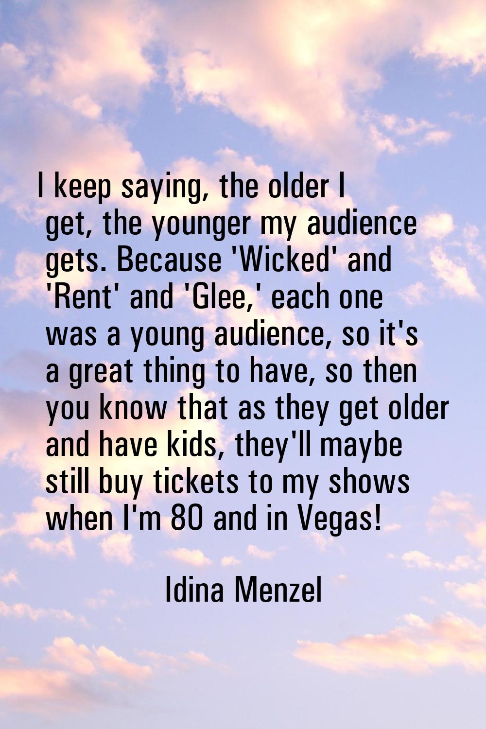 I keep saying, the older I get, the younger my audience gets. Because 'Wicked' and 'Rent' and 'Glee