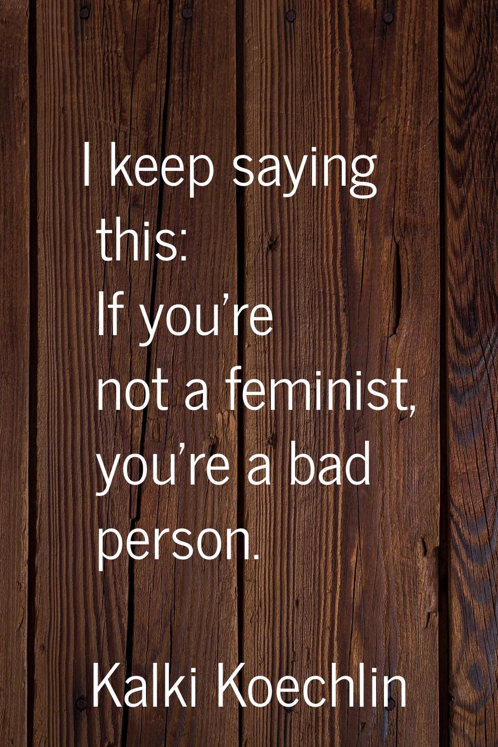 I keep saying this: If you're not a feminist, you're a bad person.