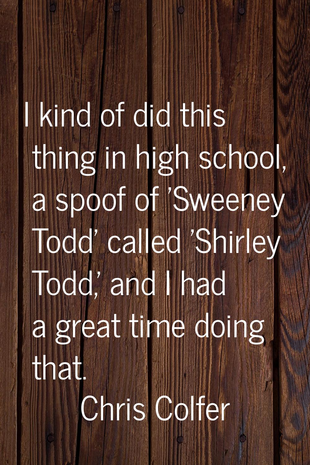 I kind of did this thing in high school, a spoof of 'Sweeney Todd' called 'Shirley Todd,' and I had