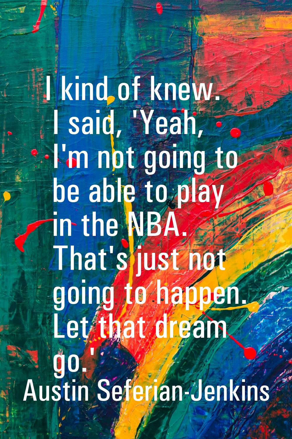 I kind of knew. I said, 'Yeah, I'm not going to be able to play in the NBA. That's just not going t
