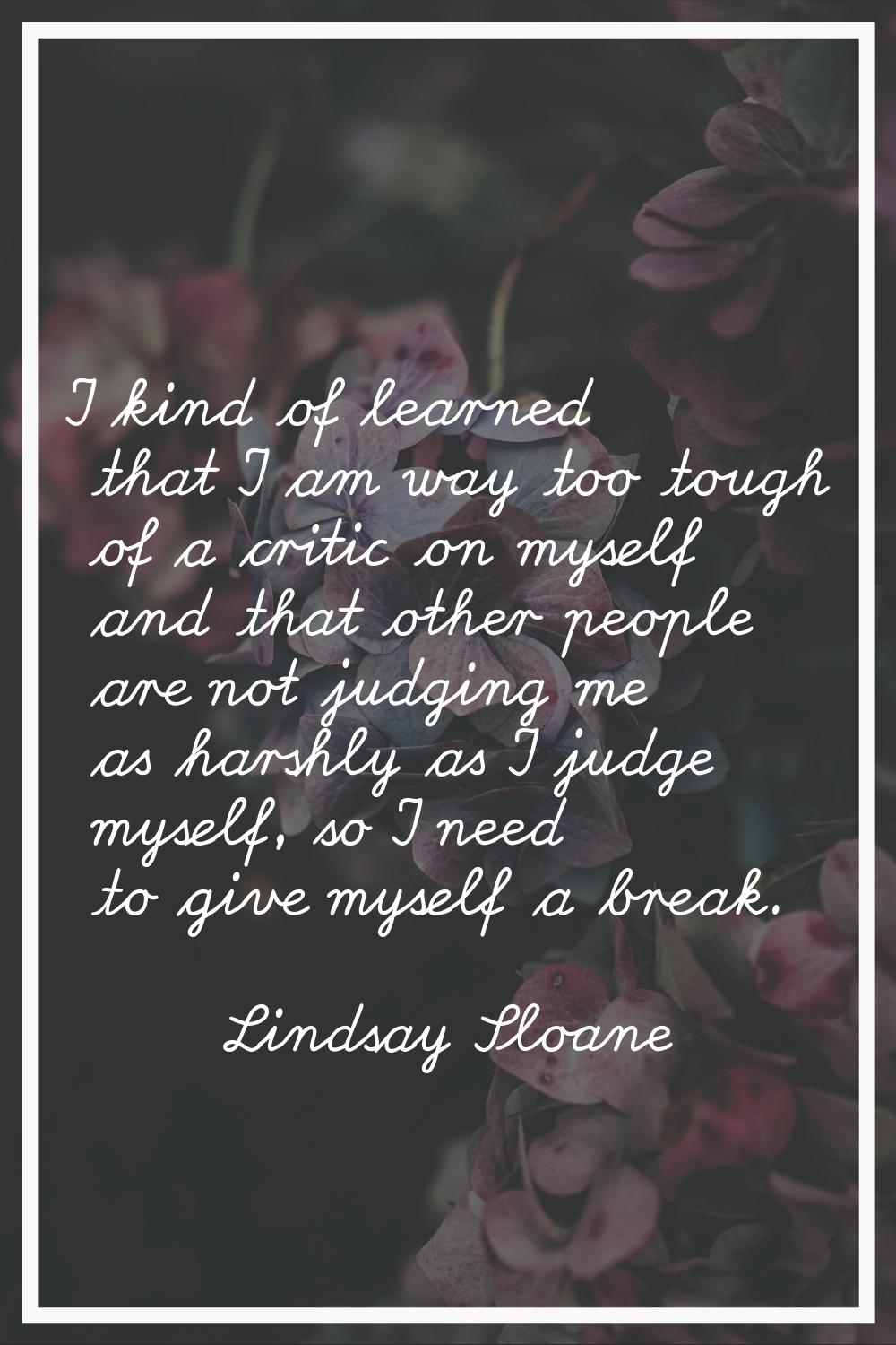 I kind of learned that I am way too tough of a critic on myself and that other people are not judgi