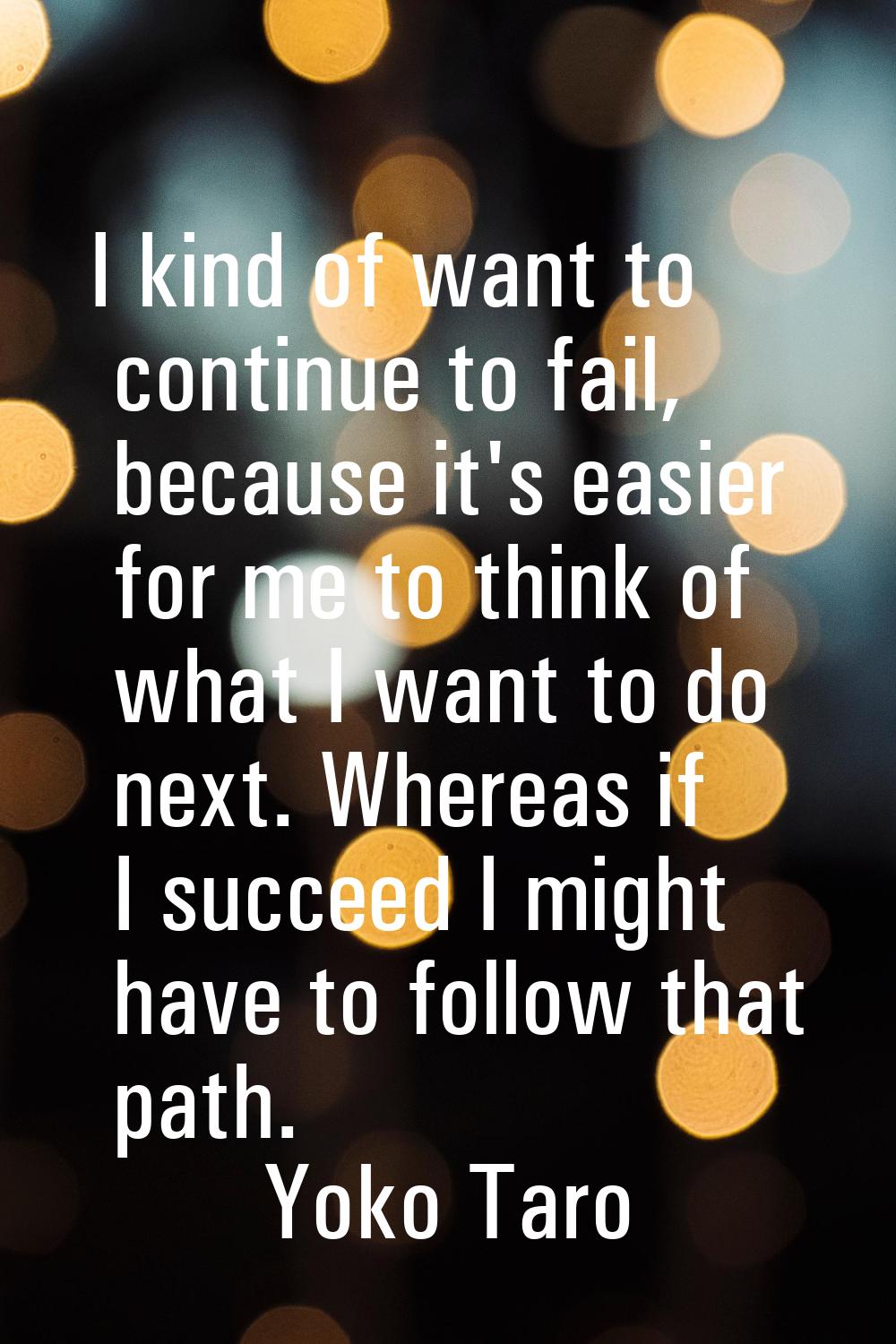 I kind of want to continue to fail, because it's easier for me to think of what I want to do next. 