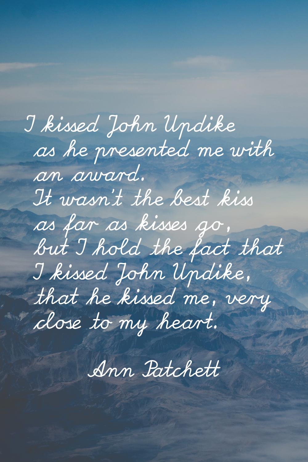 I kissed John Updike as he presented me with an award. It wasn't the best kiss as far as kisses go,