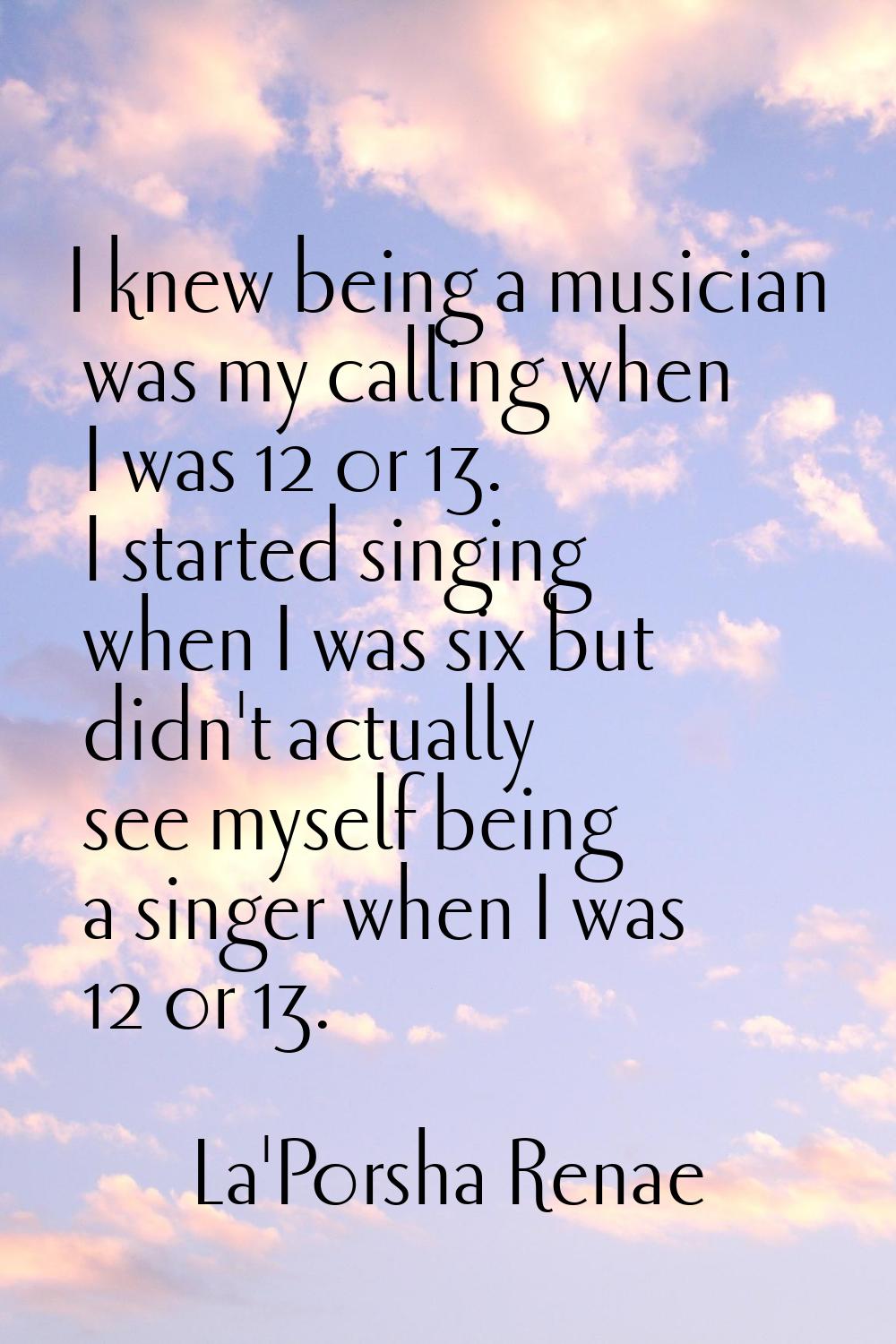 I knew being a musician was my calling when I was 12 or 13. I started singing when I was six but di