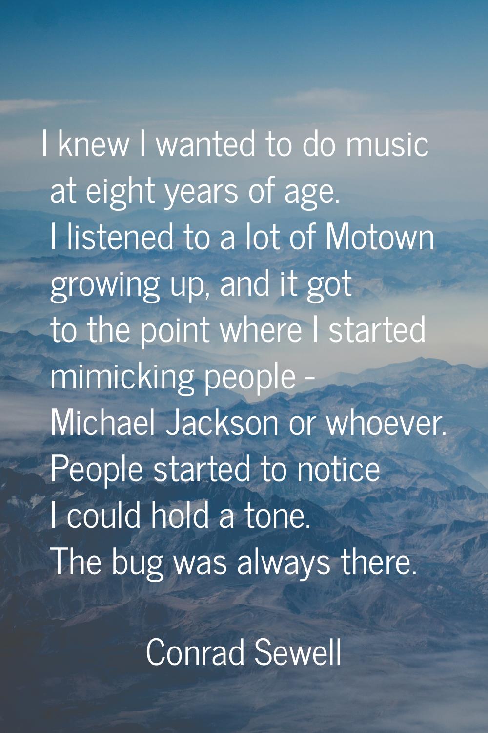 I knew I wanted to do music at eight years of age. I listened to a lot of Motown growing up, and it