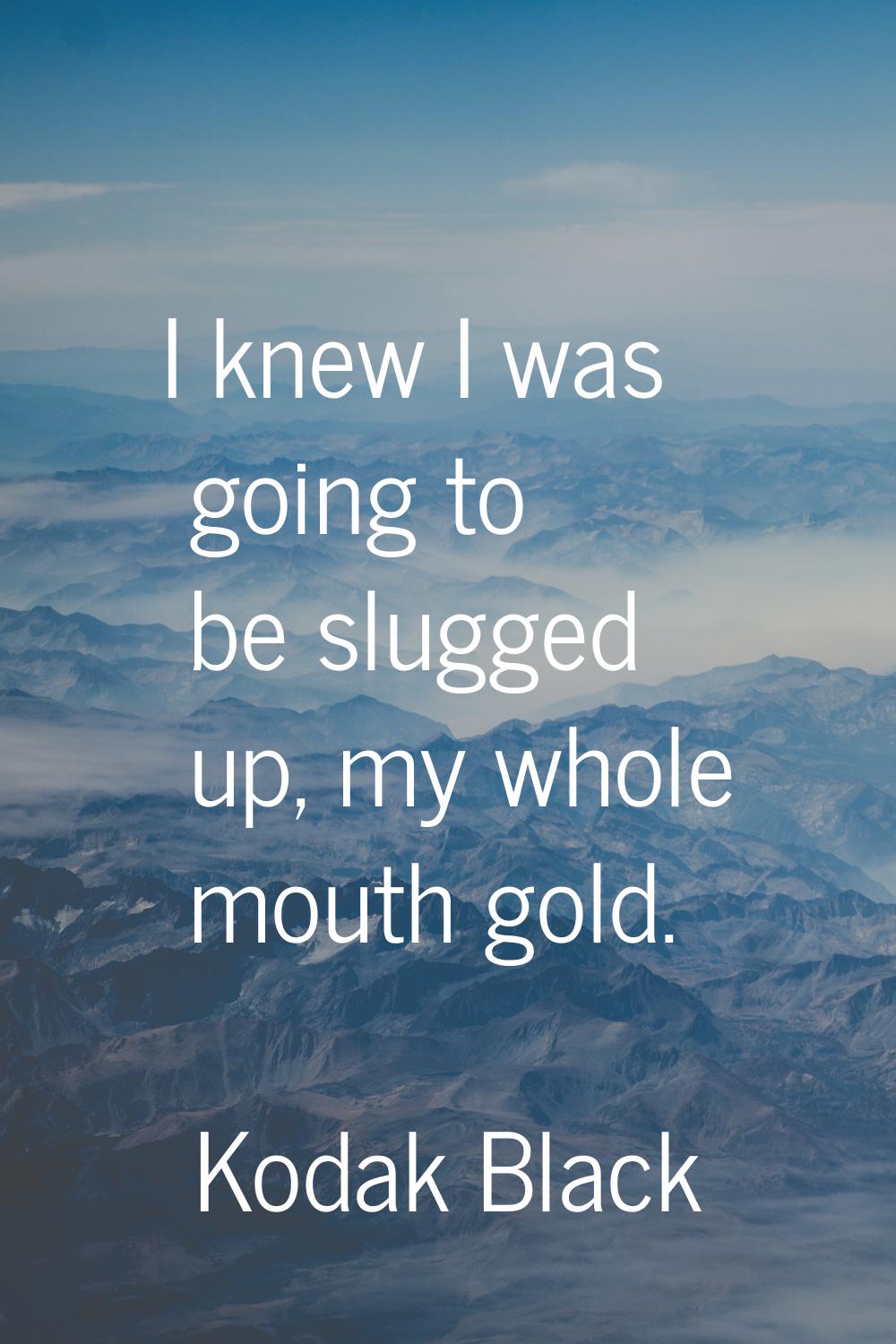 I knew I was going to be slugged up, my whole mouth gold.