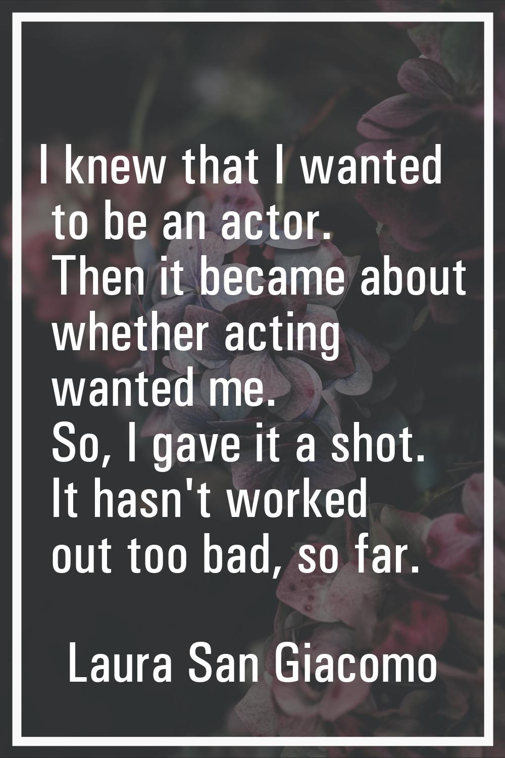 I knew that I wanted to be an actor. Then it became about whether acting wanted me. So, I gave it a