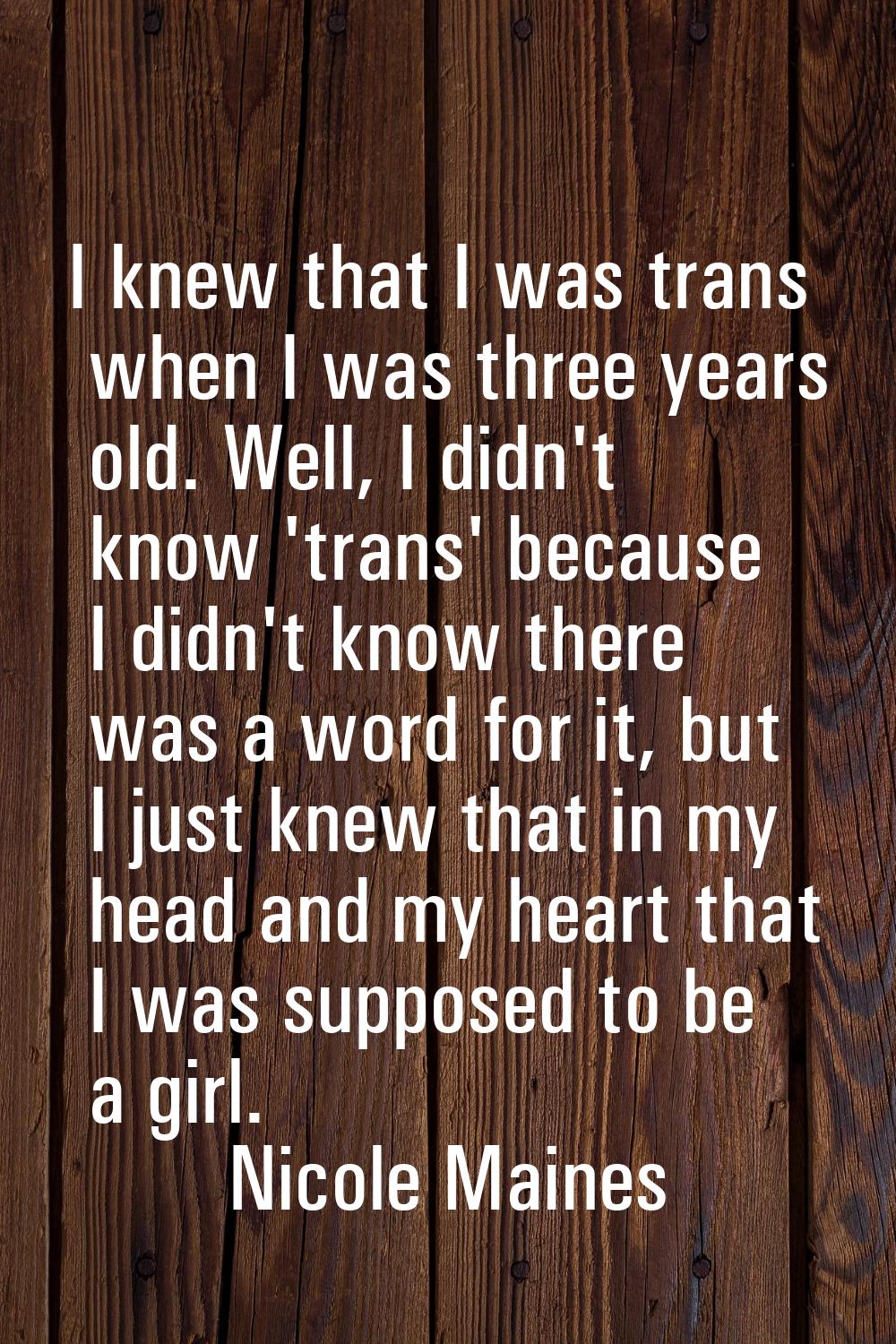 I knew that I was trans when I was three years old. Well, I didn't know 'trans' because I didn't kn