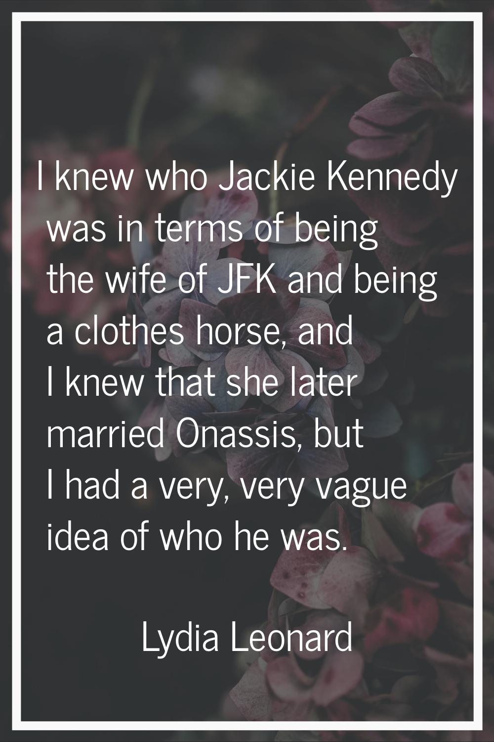 I knew who Jackie Kennedy was in terms of being the wife of JFK and being a clothes horse, and I kn