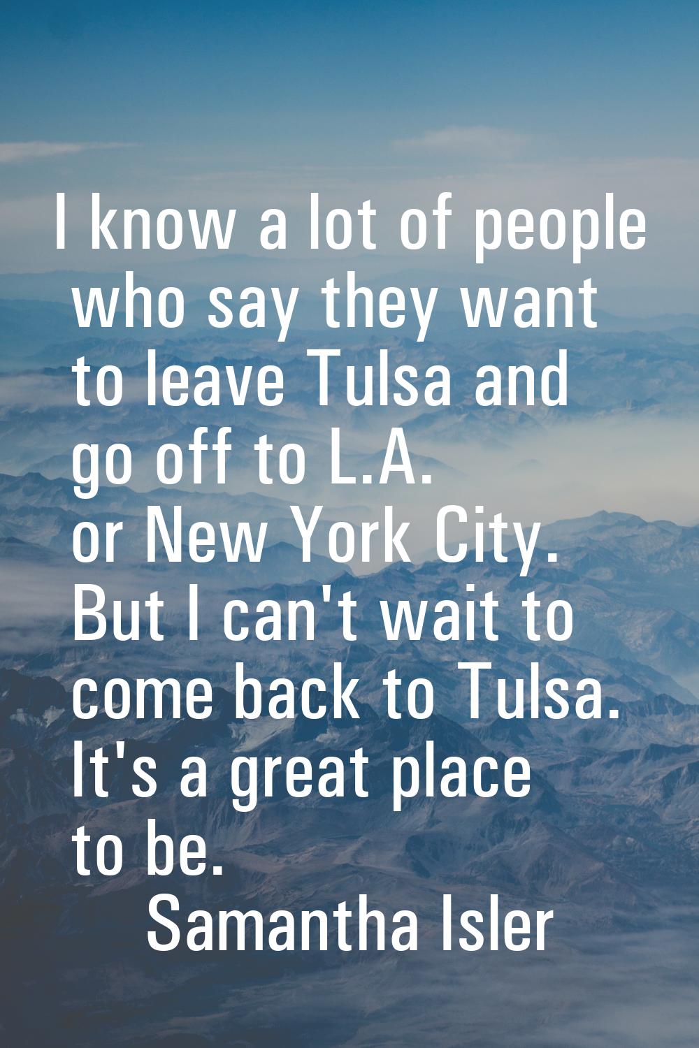 I know a lot of people who say they want to leave Tulsa and go off to L.A. or New York City. But I 