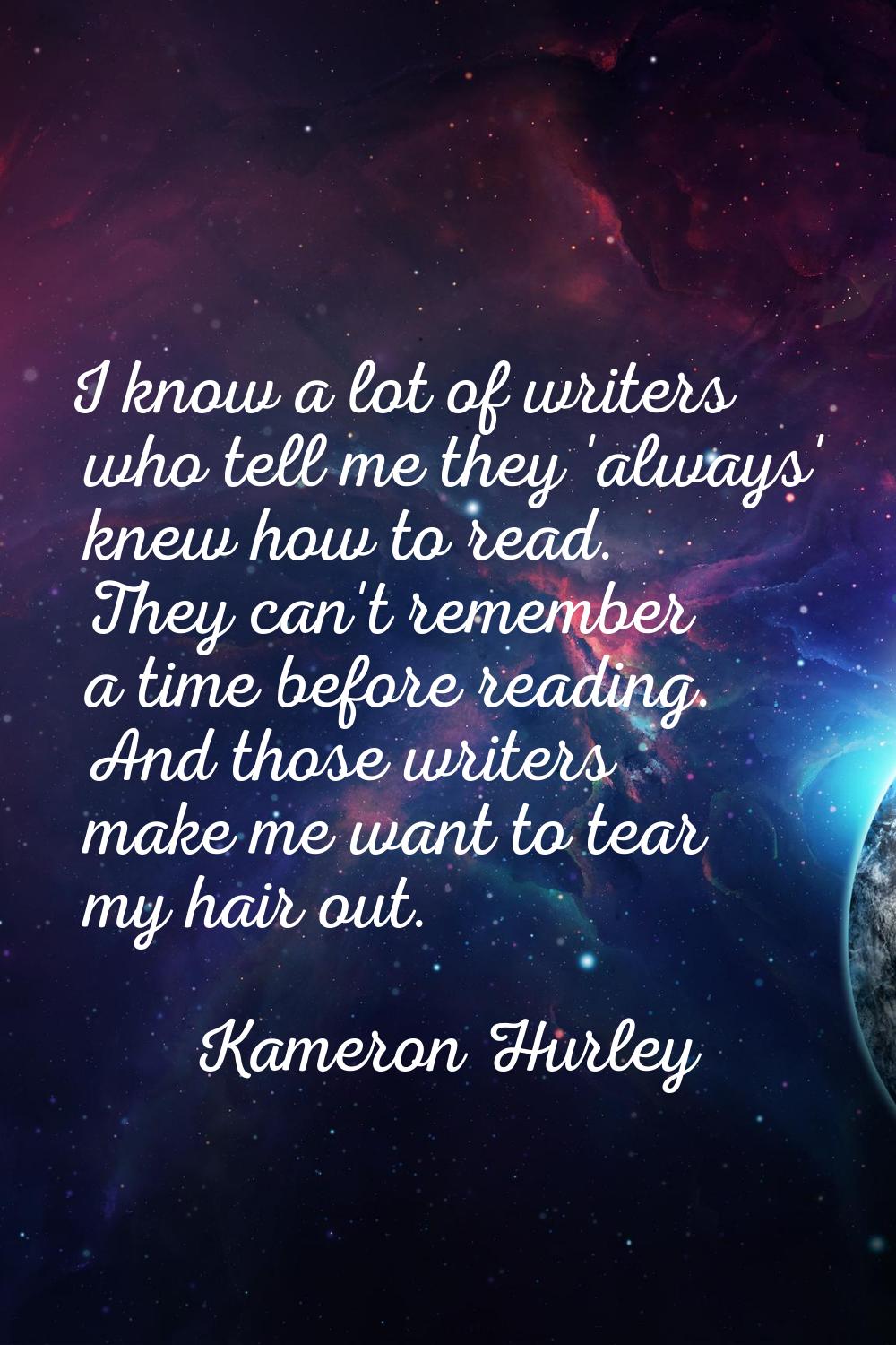 I know a lot of writers who tell me they 'always' knew how to read. They can't remember a time befo