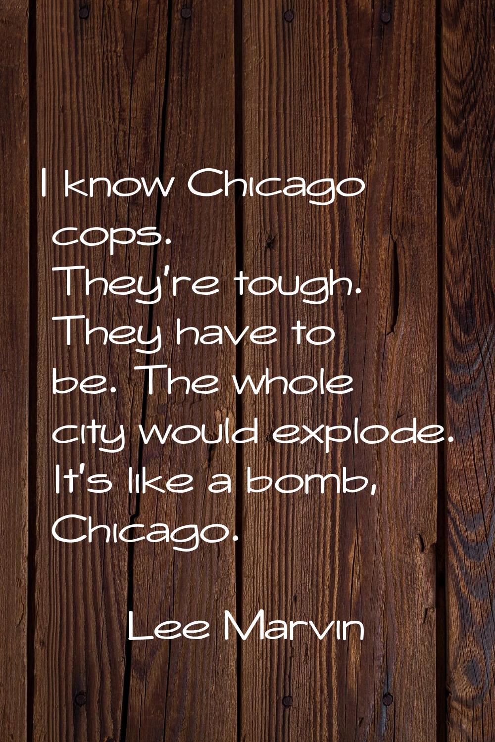 I know Chicago cops. They're tough. They have to be. The whole city would explode. It's like a bomb