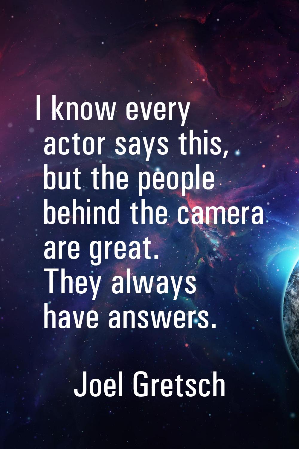 I know every actor says this, but the people behind the camera are great. They always have answers.