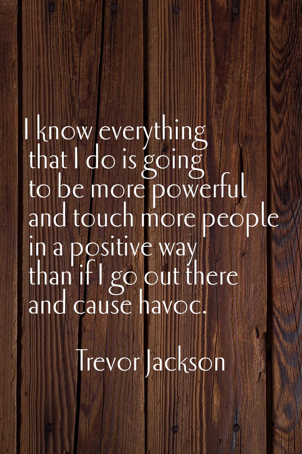 I know everything that I do is going to be more powerful and touch more people in a positive way th