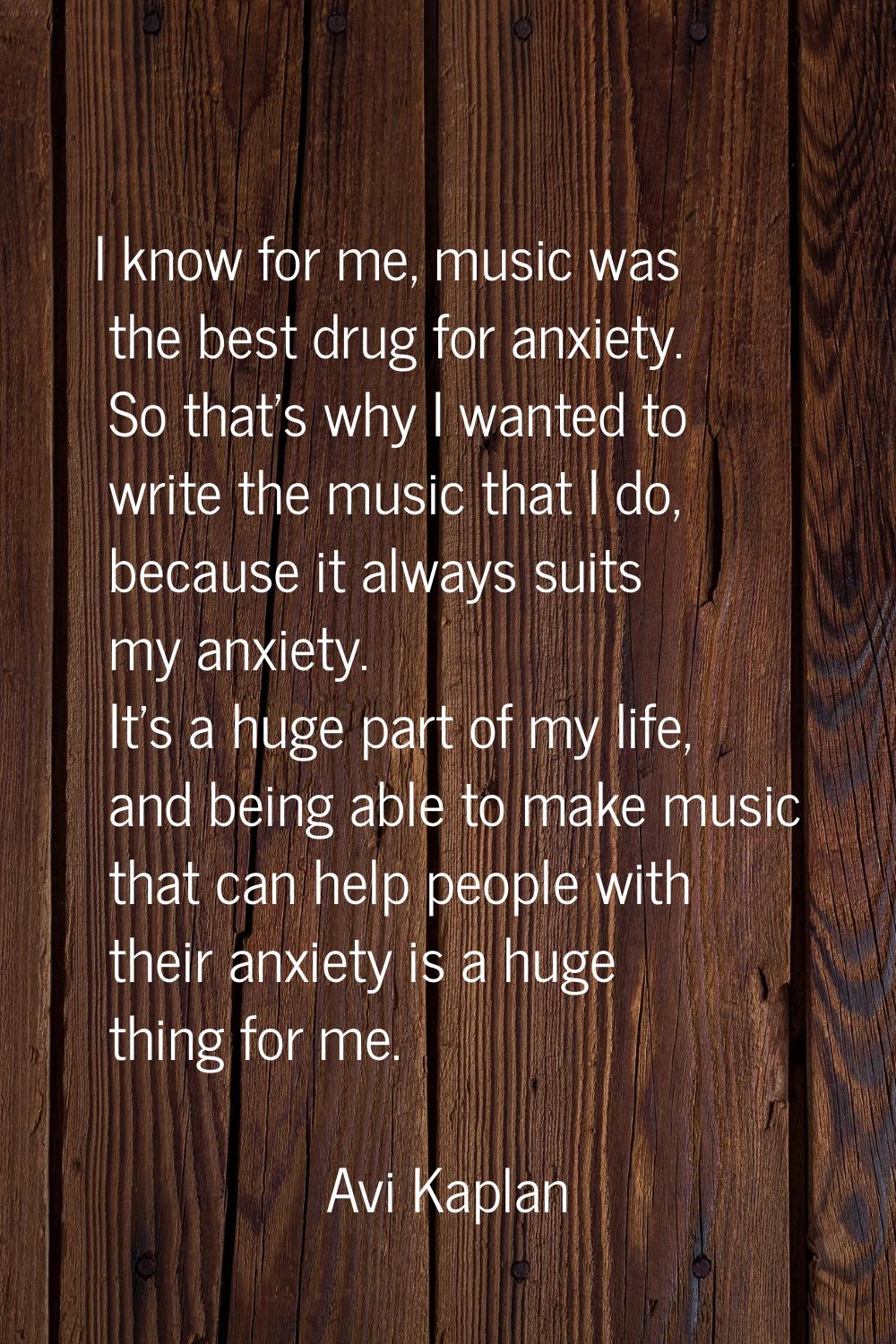 I know for me, music was the best drug for anxiety. So that's why I wanted to write the music that 