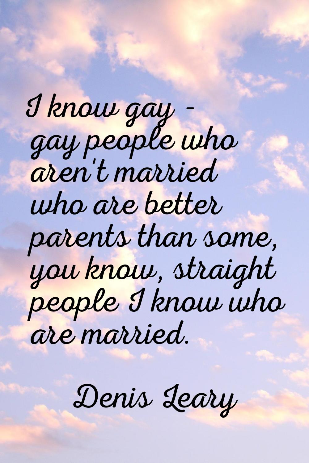 I know gay - gay people who aren't married who are better parents than some, you know, straight peo