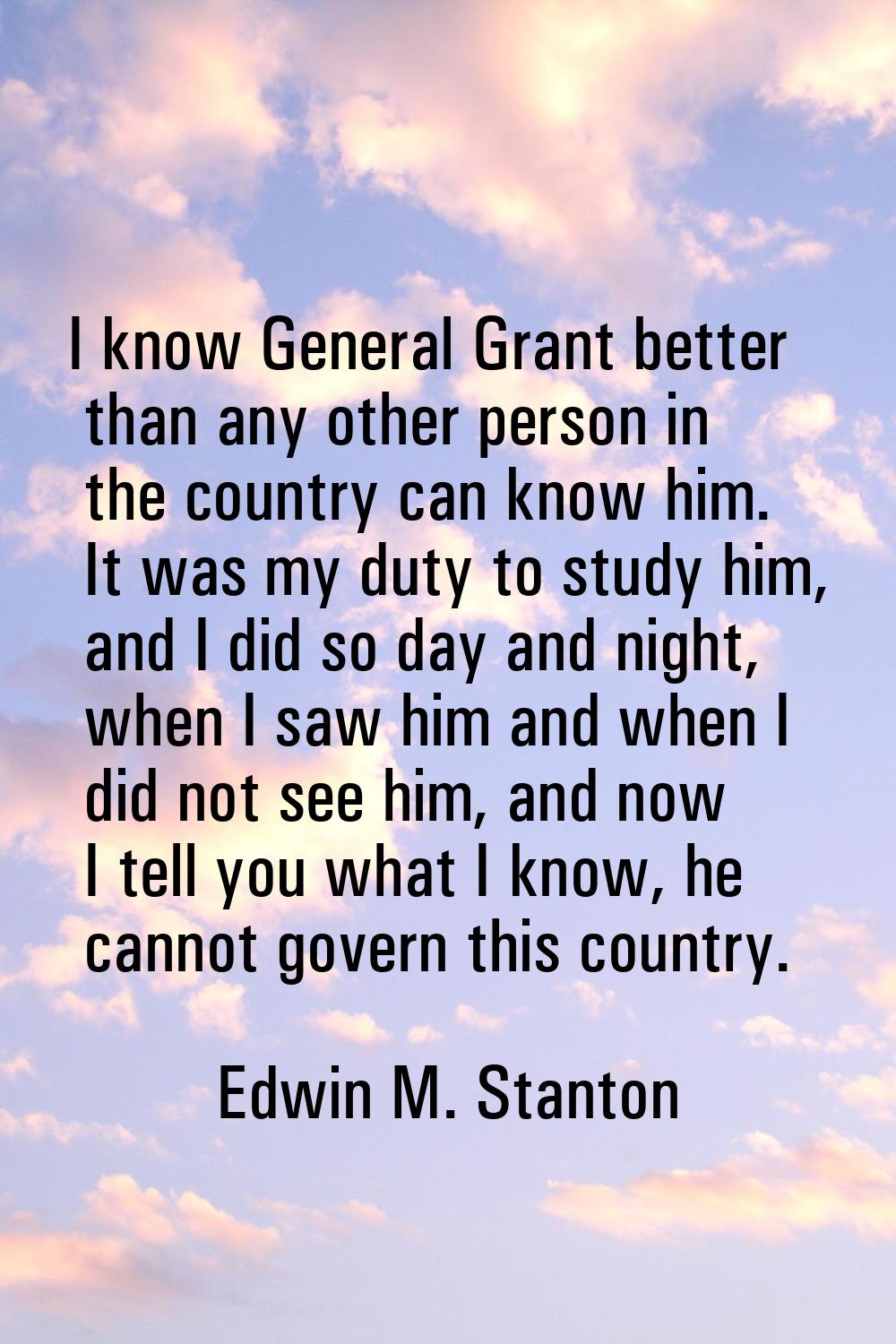 I know General Grant better than any other person in the country can know him. It was my duty to st