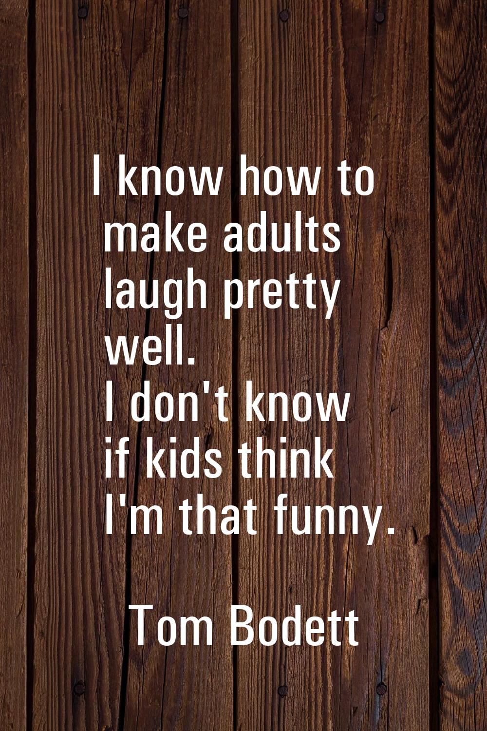 I know how to make adults laugh pretty well. I don't know if kids think I'm that funny.
