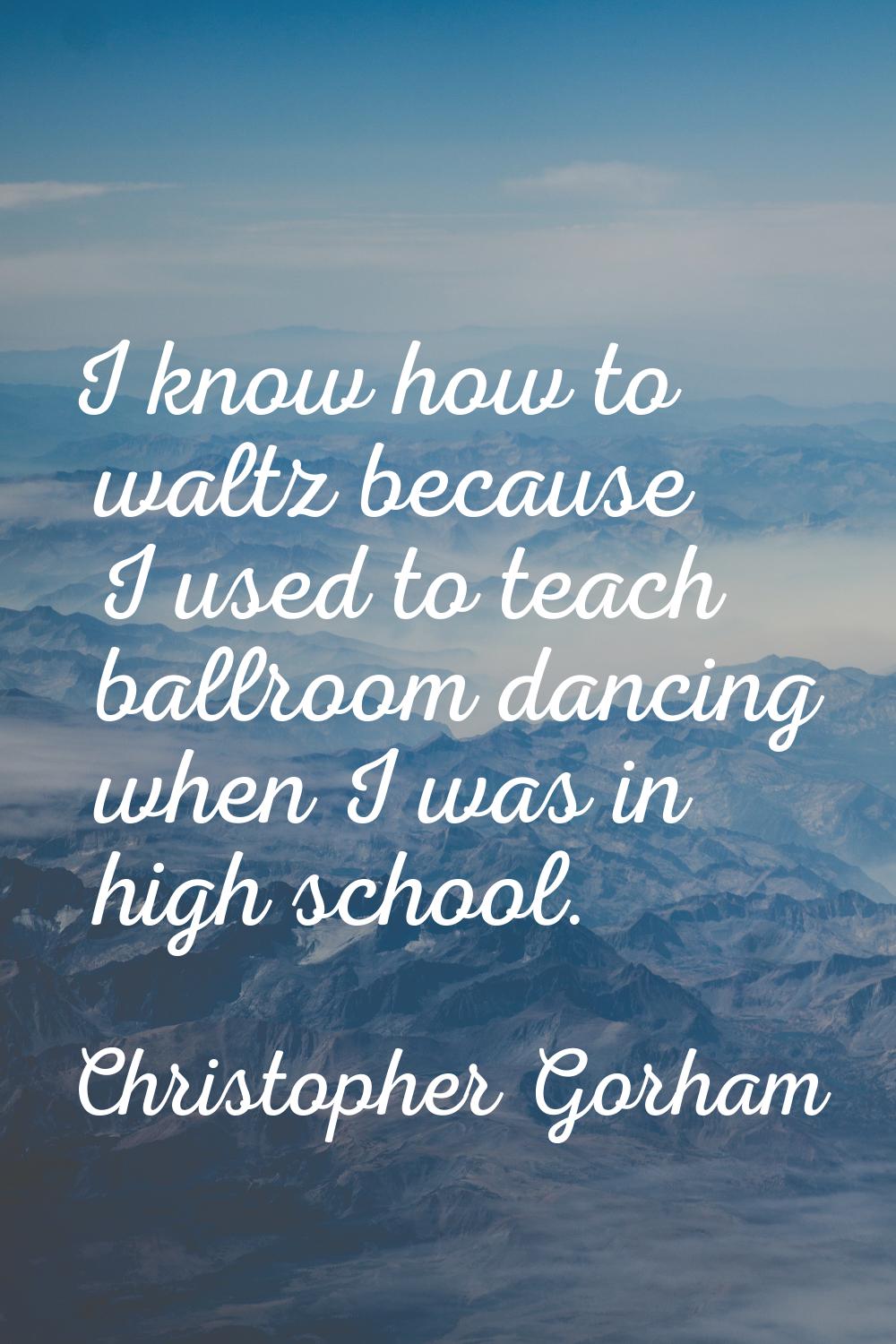 I know how to waltz because I used to teach ballroom dancing when I was in high school.