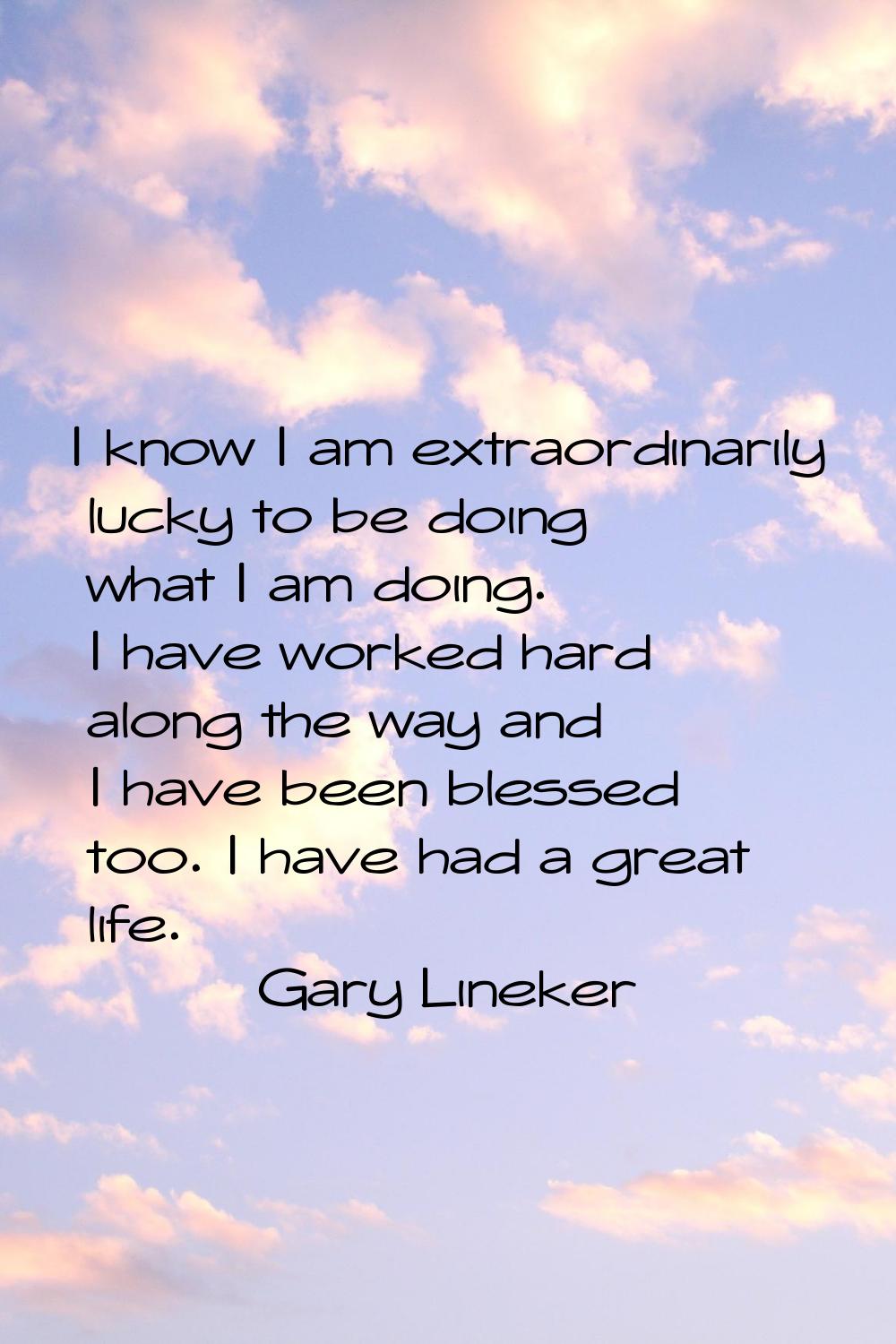 I know I am extraordinarily lucky to be doing what I am doing. I have worked hard along the way and