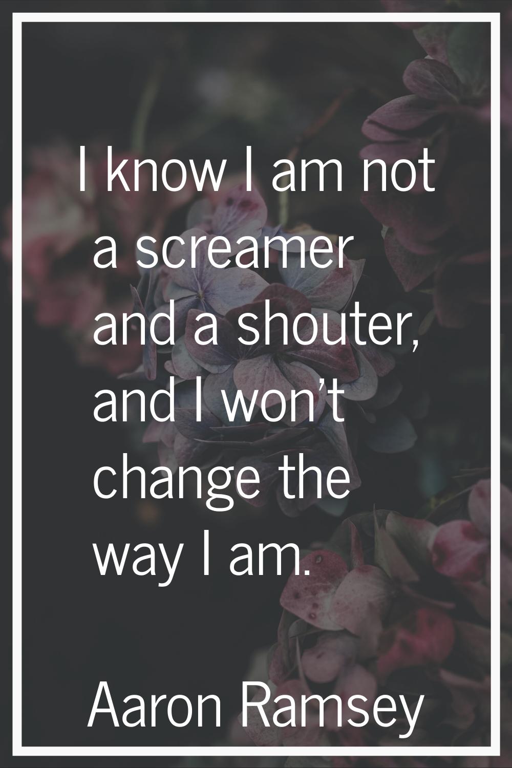 I know I am not a screamer and a shouter, and I won't change the way I am.