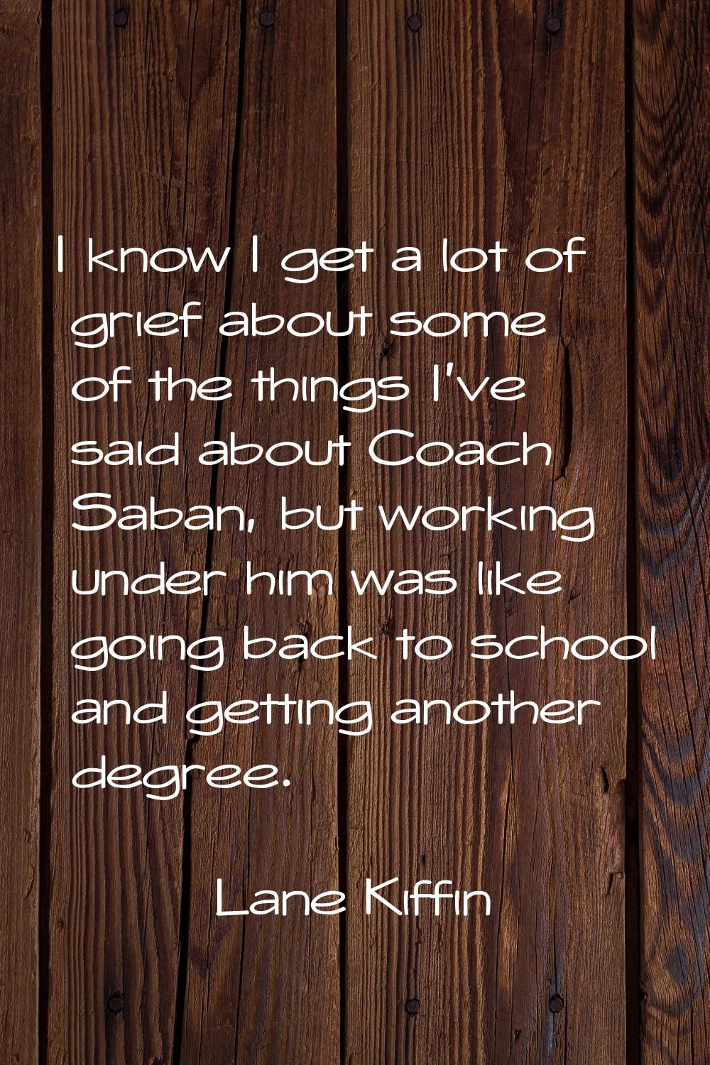 I know I get a lot of grief about some of the things I've said about Coach Saban, but working under