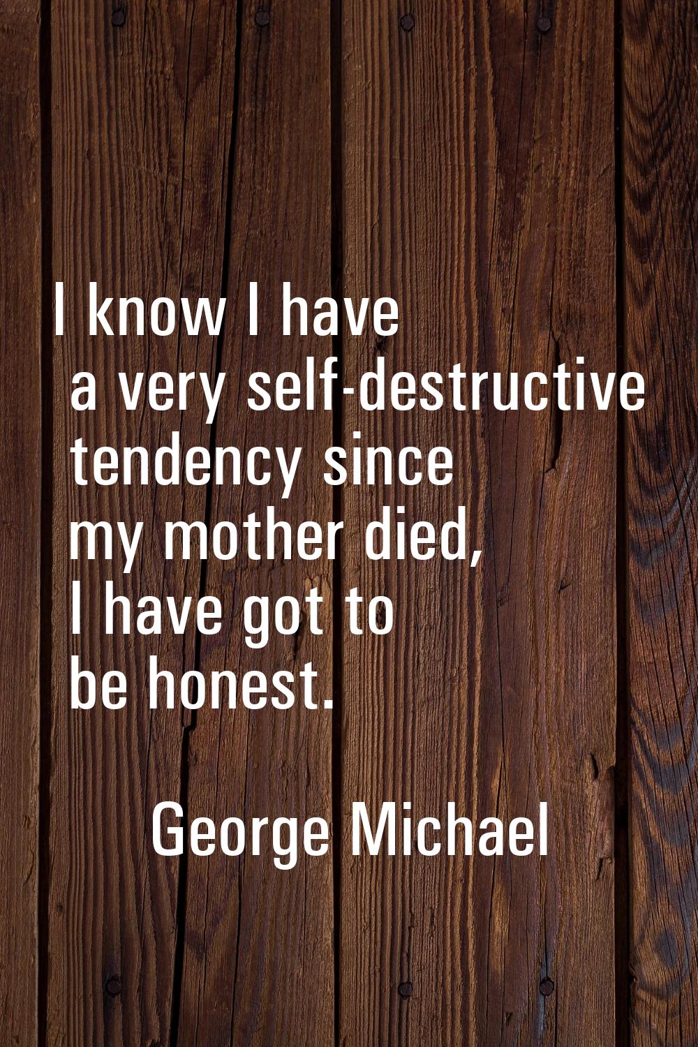 I know I have a very self-destructive tendency since my mother died, I have got to be honest.