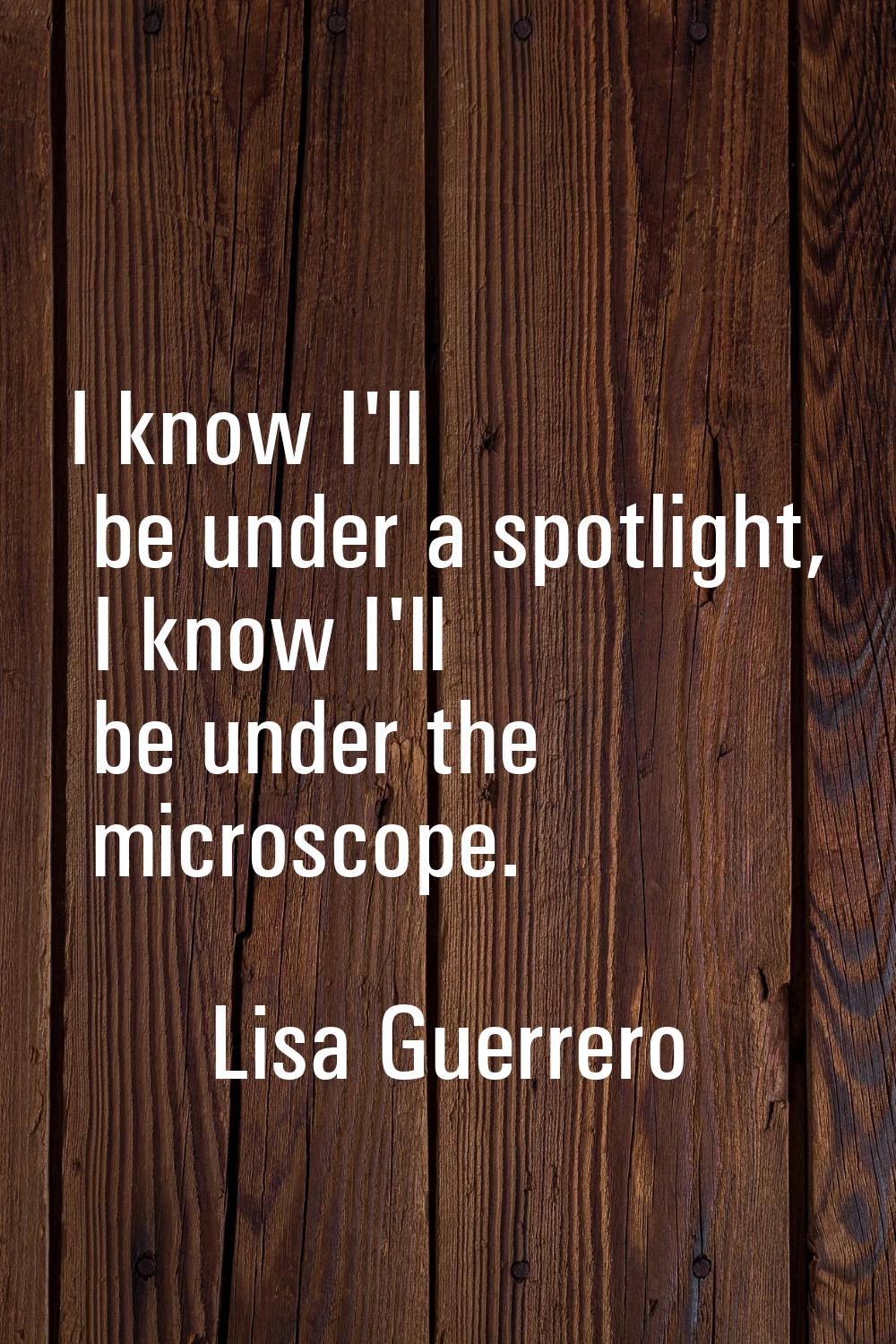 I know I'll be under a spotlight, I know I'll be under the microscope.