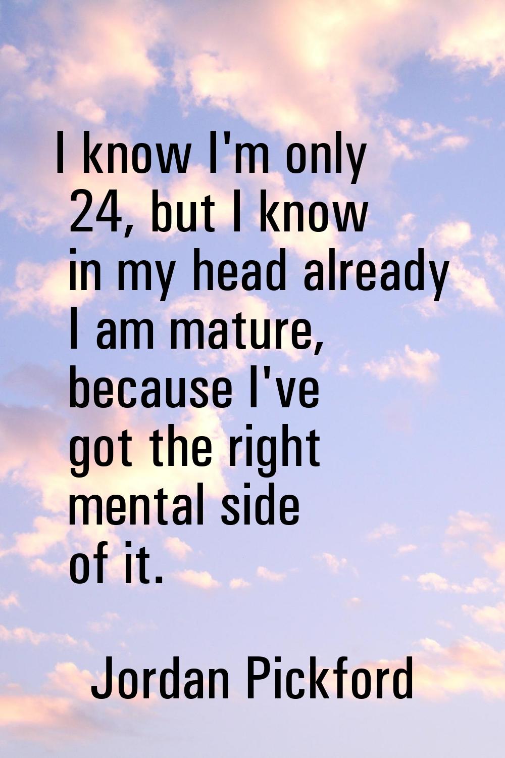 I know I'm only 24, but I know in my head already I am mature, because I've got the right mental si