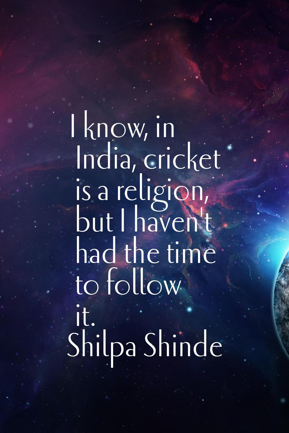 I know, in India, cricket is a religion, but I haven't had the time to follow it.