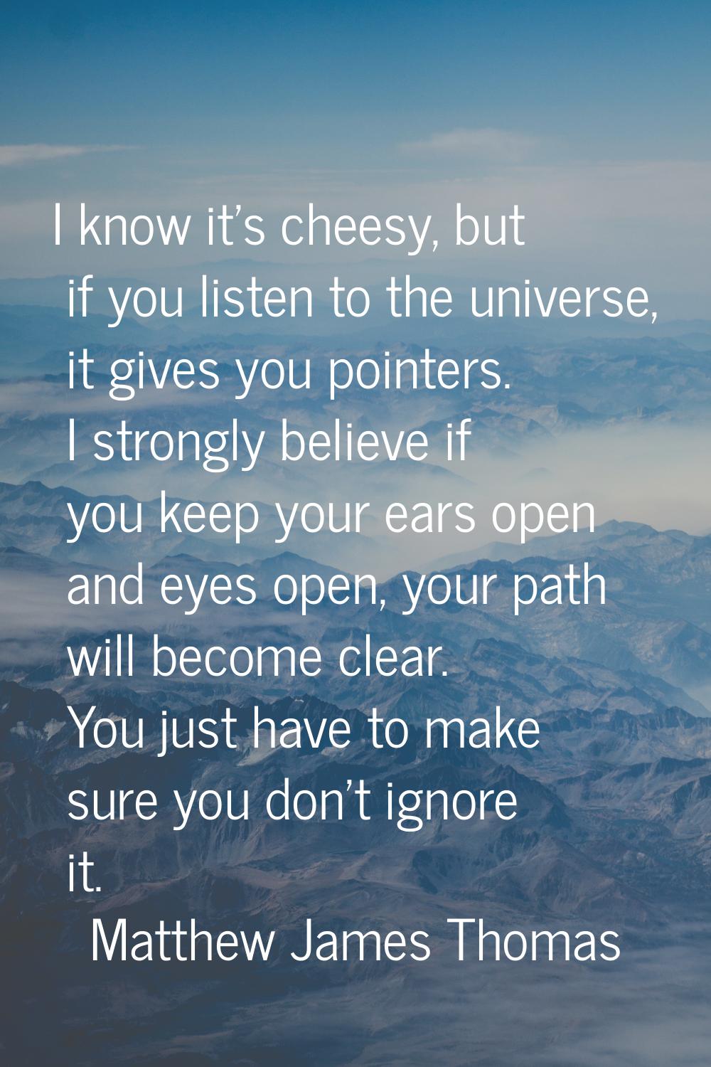 I know it's cheesy, but if you listen to the universe, it gives you pointers. I strongly believe if