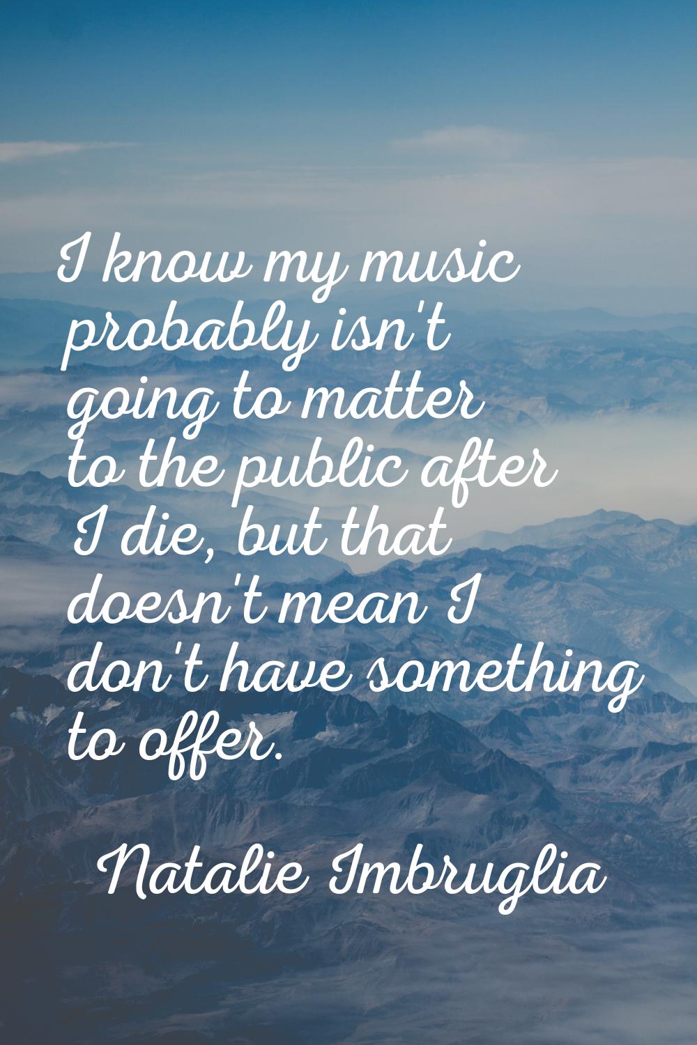 I know my music probably isn't going to matter to the public after I die, but that doesn't mean I d