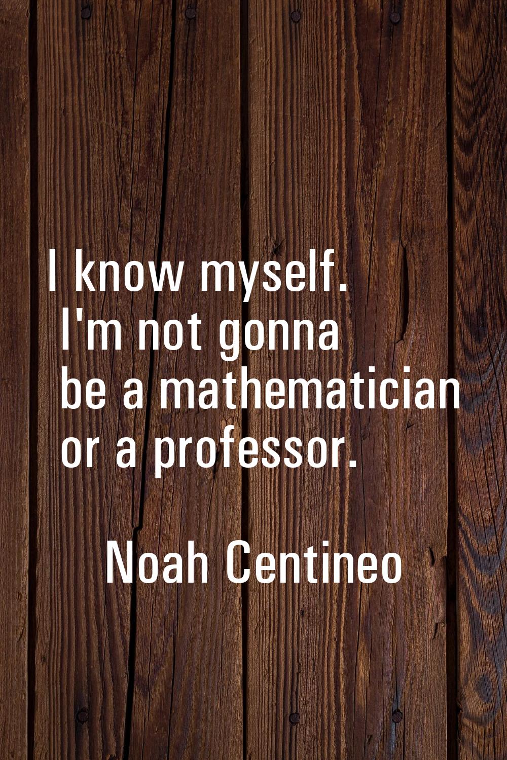 I know myself. I'm not gonna be a mathematician or a professor.