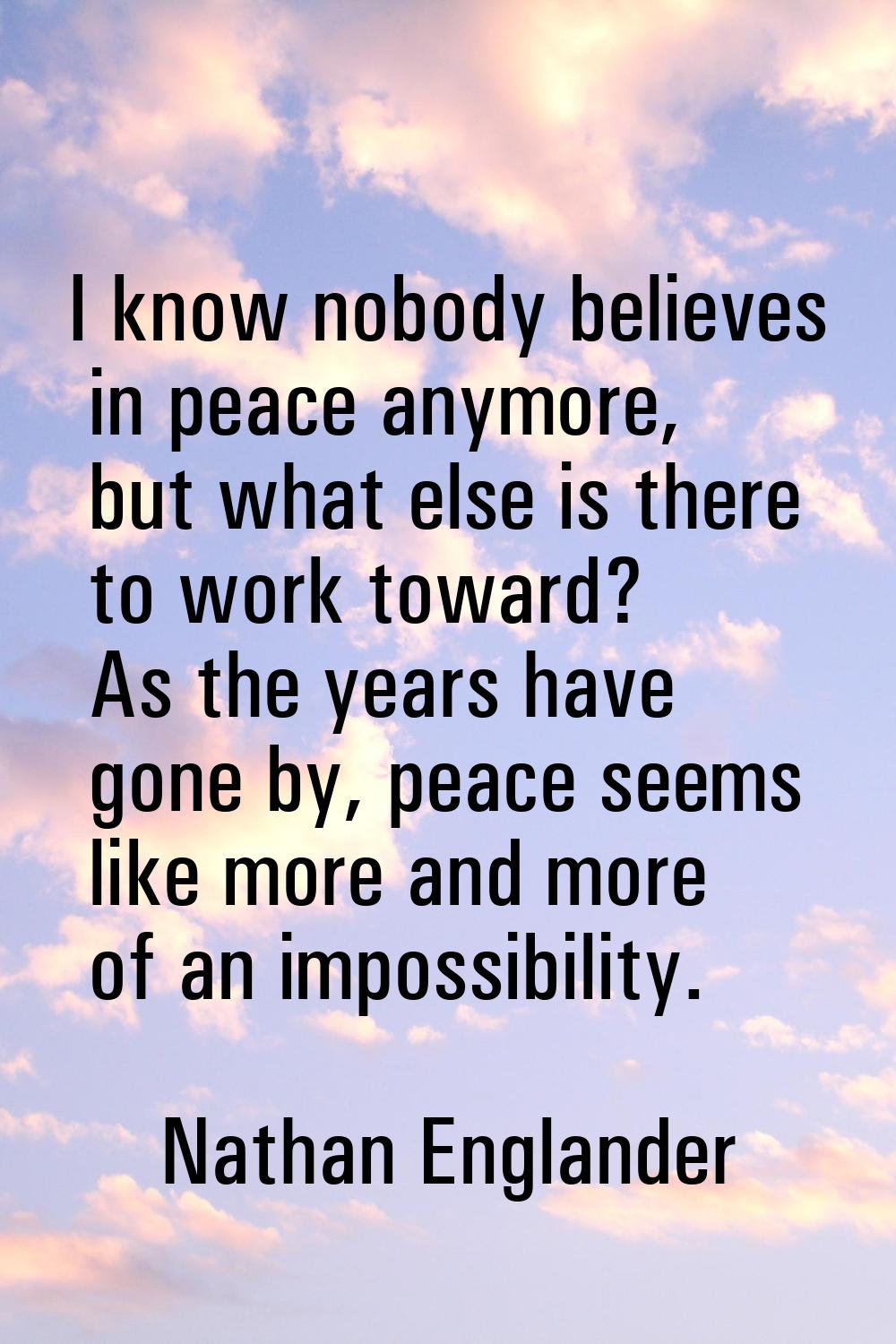 I know nobody believes in peace anymore, but what else is there to work toward? As the years have g