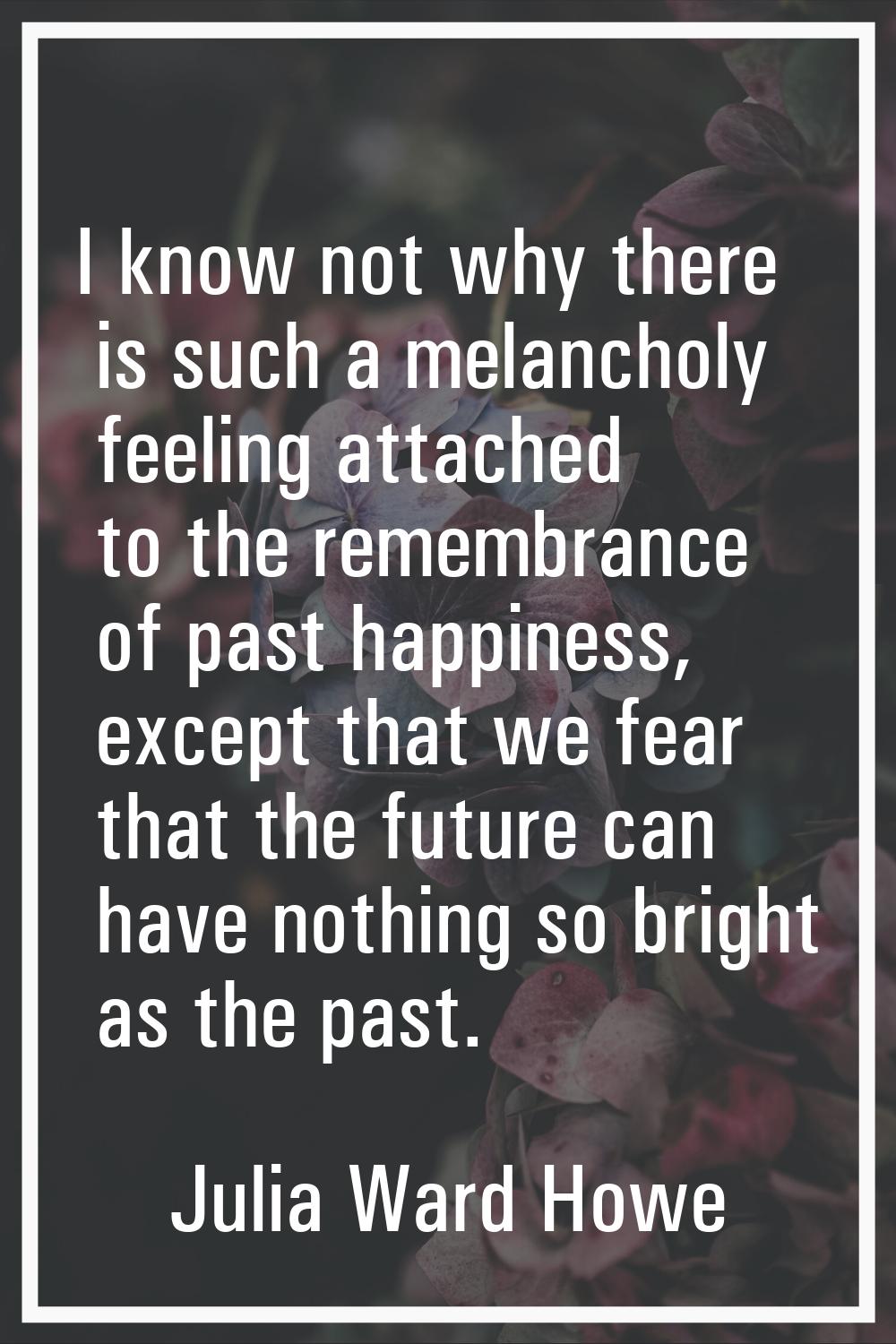 I know not why there is such a melancholy feeling attached to the remembrance of past happiness, ex