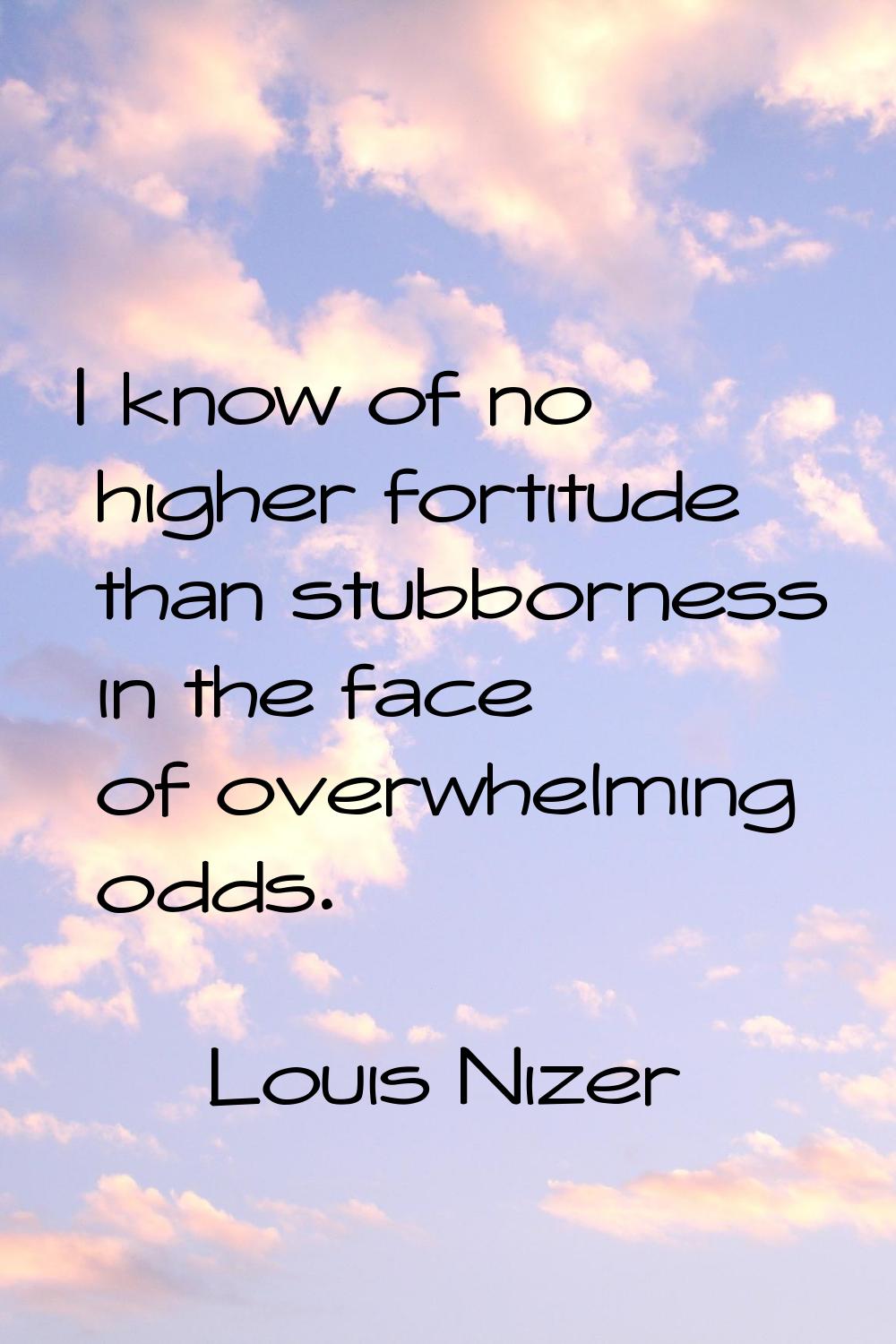 I know of no higher fortitude than stubborness in the face of overwhelming odds.