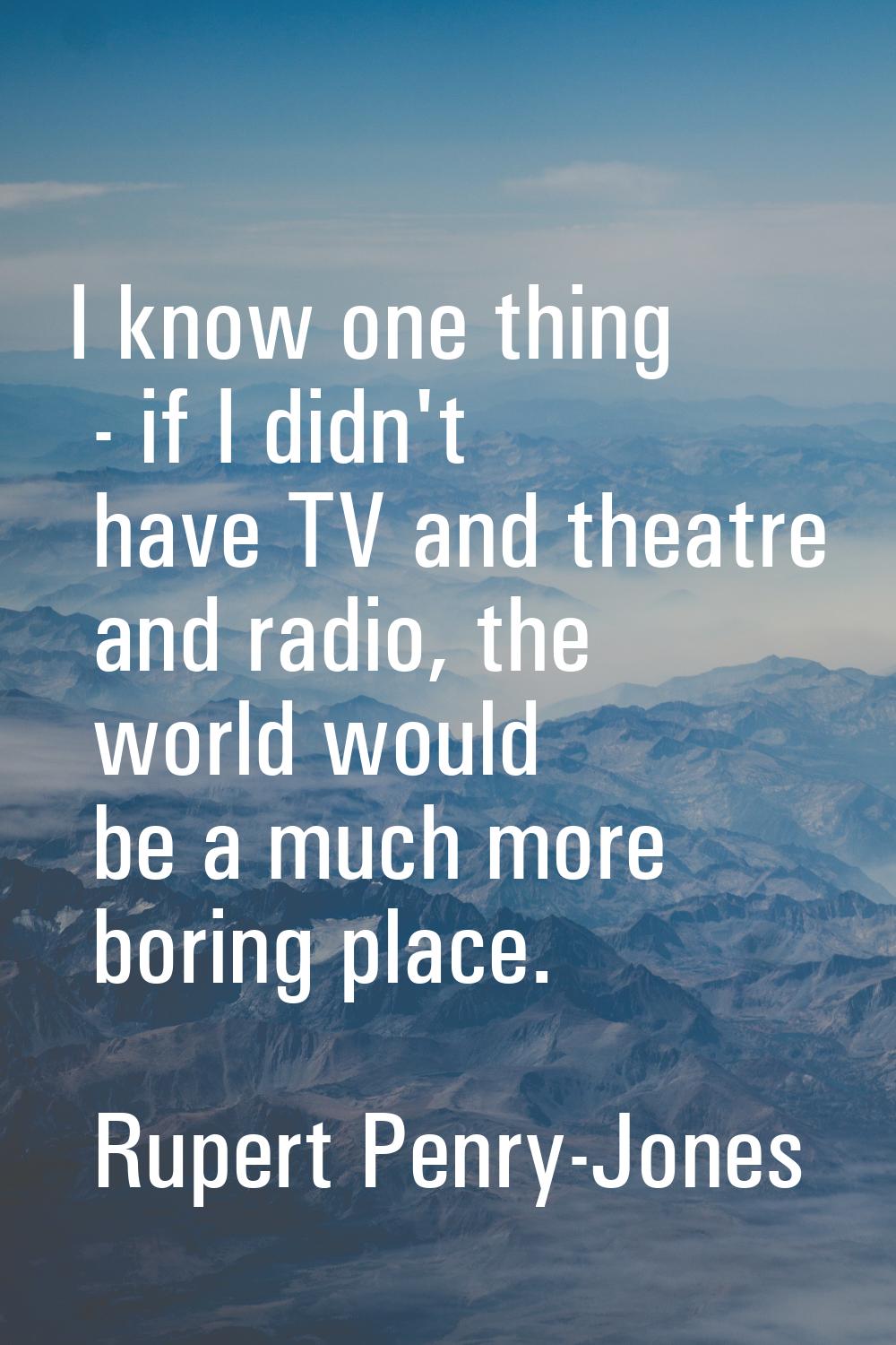 I know one thing - if I didn't have TV and theatre and radio, the world would be a much more boring