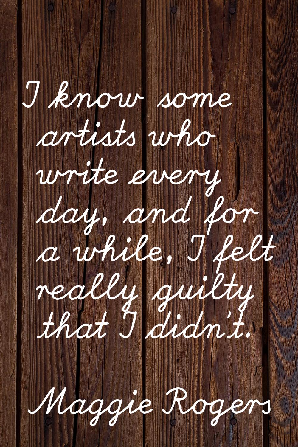 I know some artists who write every day, and for a while, I felt really guilty that I didn't.