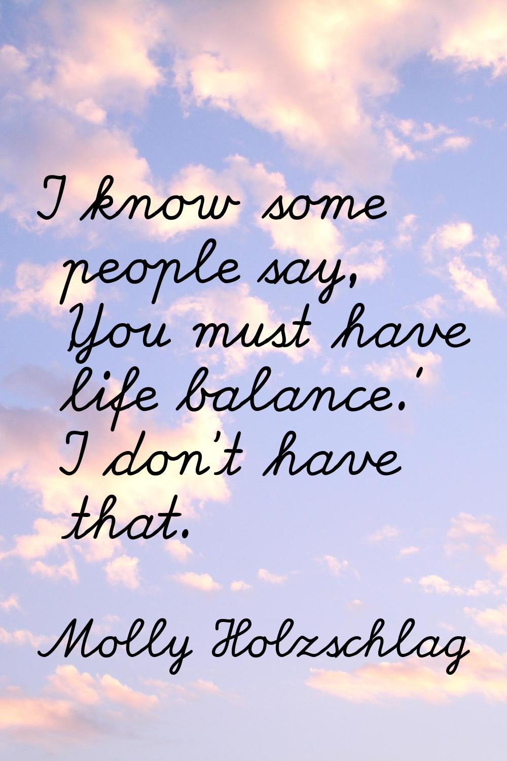 I know some people say, 'You must have life balance.' I don't have that.