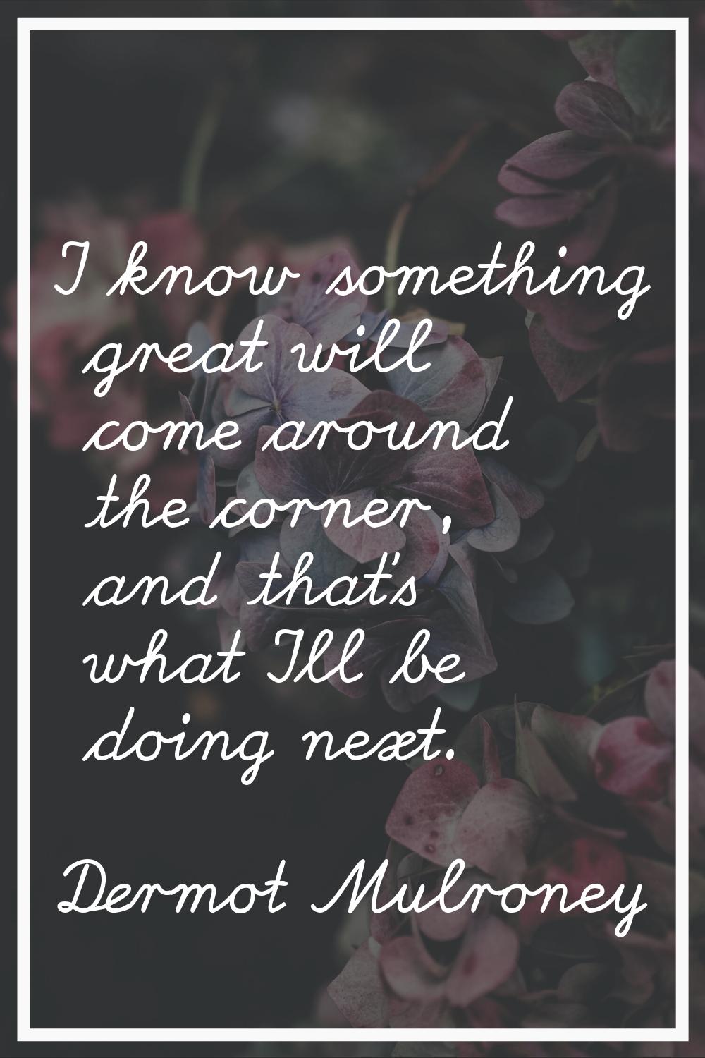 I know something great will come around the corner, and that's what I'll be doing next.