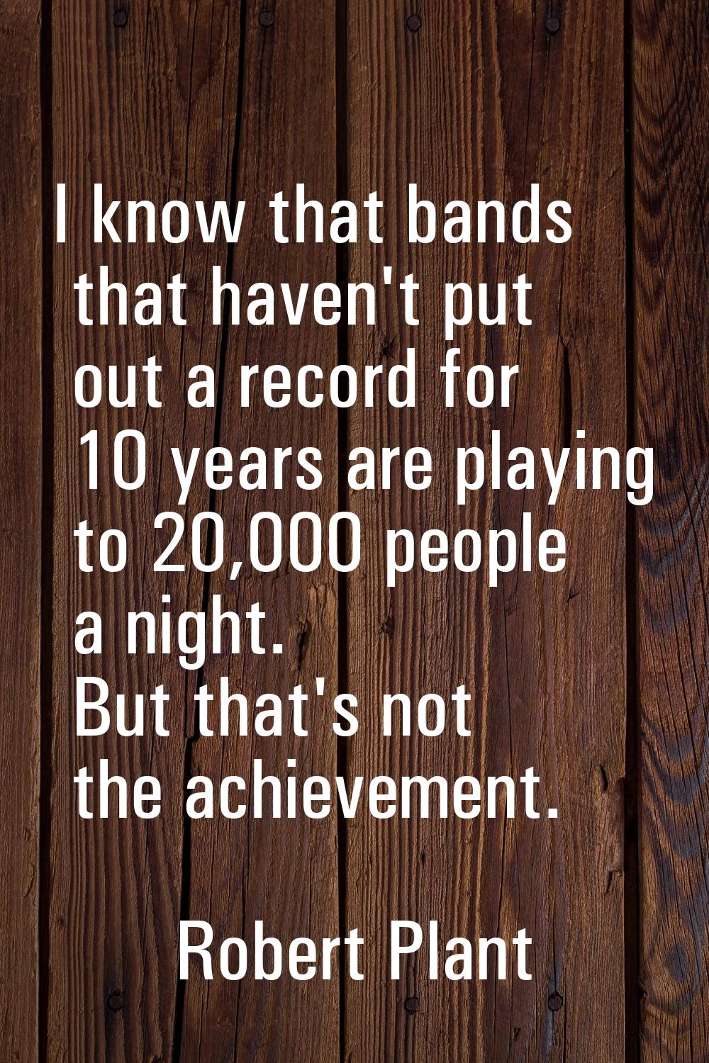I know that bands that haven't put out a record for 10 years are playing to 20,000 people a night. 