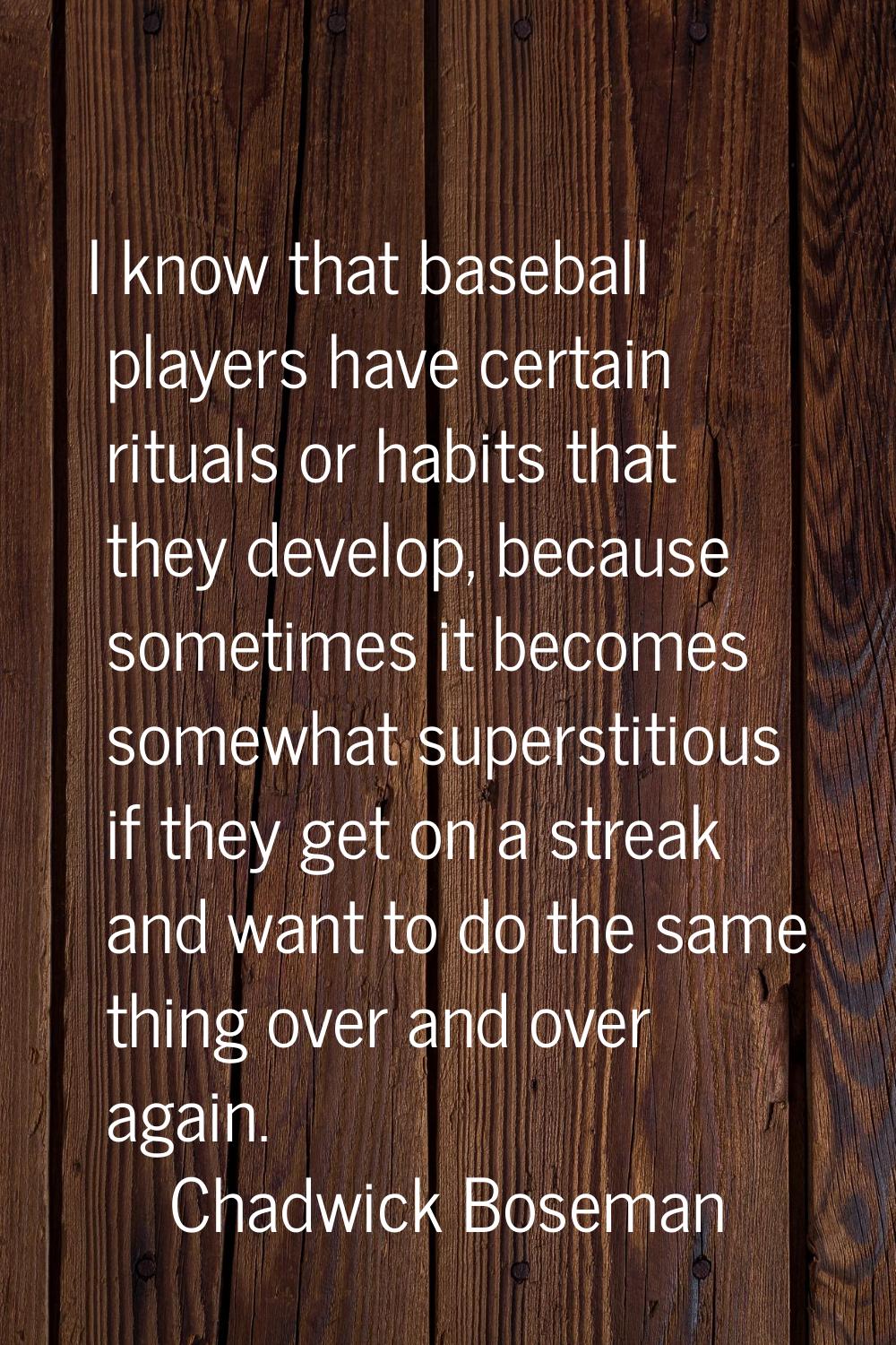 I know that baseball players have certain rituals or habits that they develop, because sometimes it