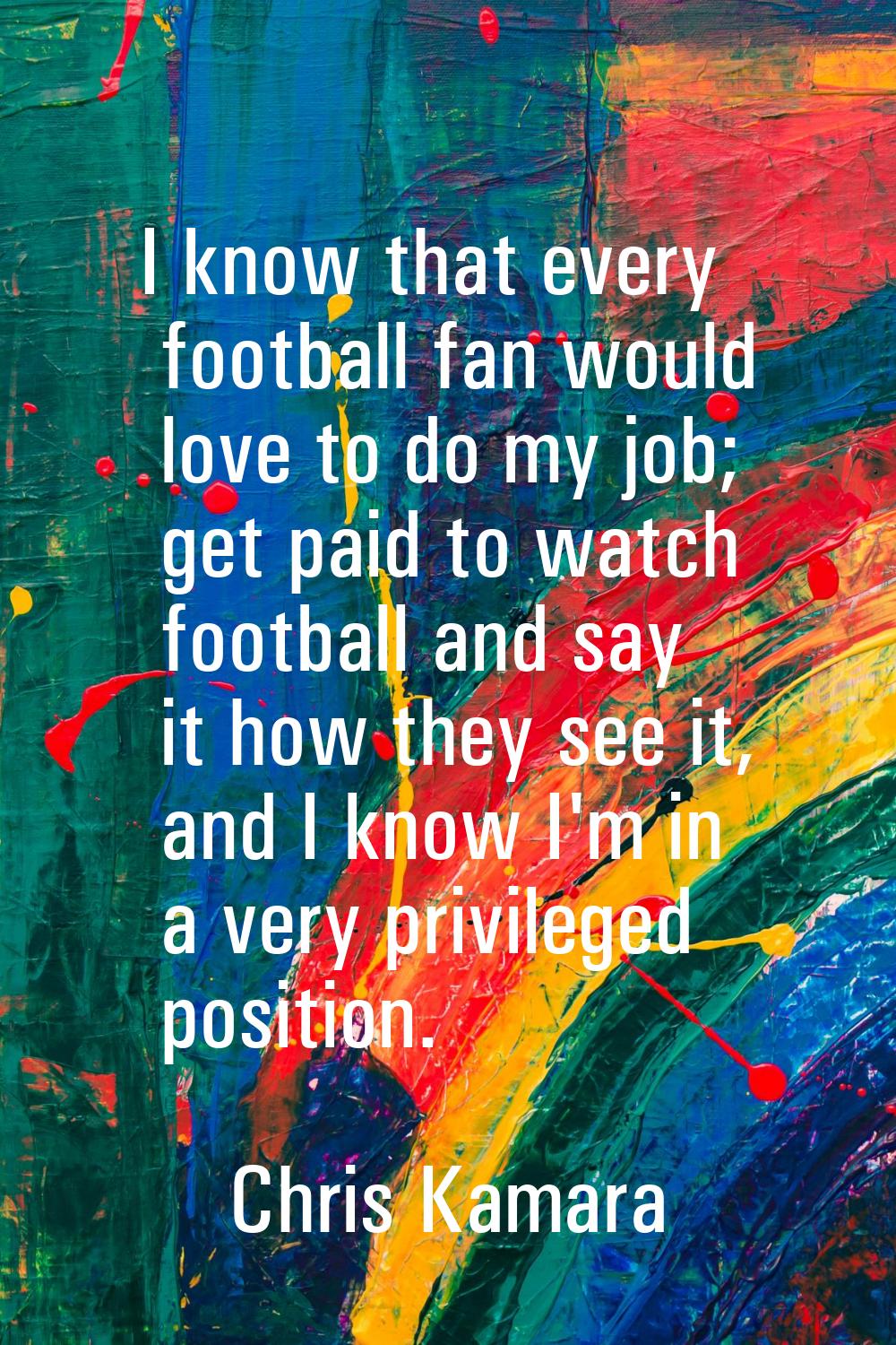 I know that every football fan would love to do my job; get paid to watch football and say it how t